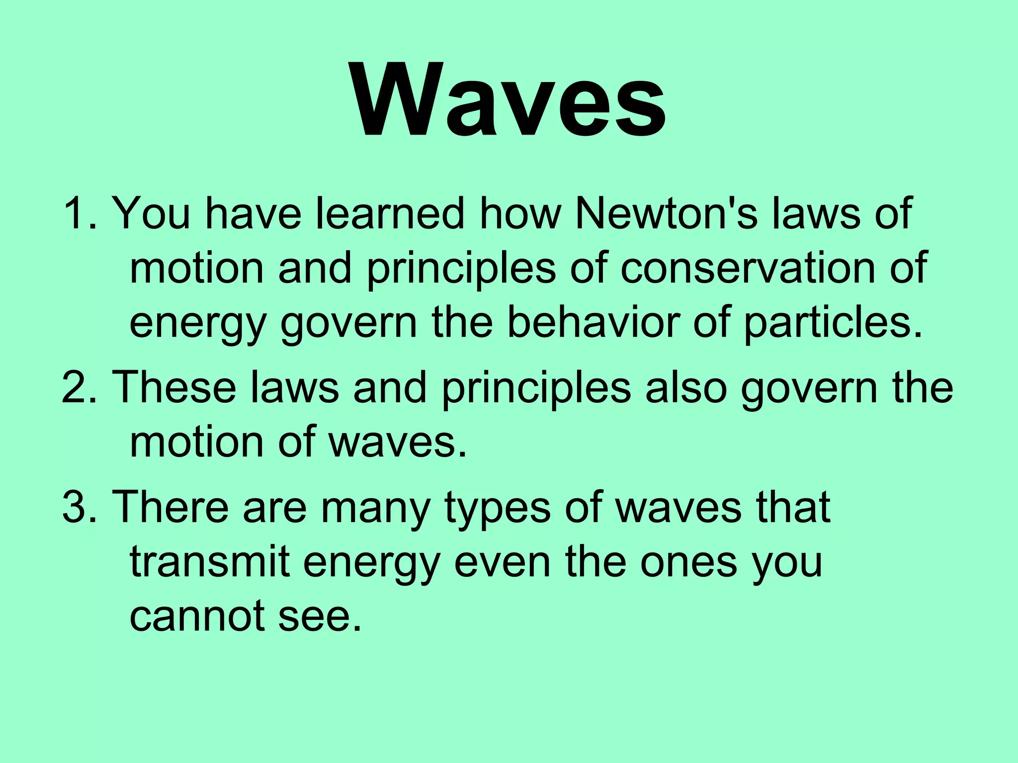 Waves
1. You have learned how Newton's laws of
    motion and principles of conservation of
    energy govern the behavior of particles.
2. These laws and principles also govern the
    motion of waves.
3. There are many types of waves that
    transmit energy even the ones you
    cannot see.
 