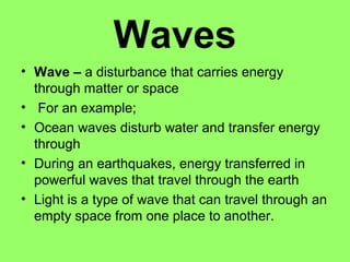 Waves
• Wave – a disturbance that carries energy
  through matter or space
• For an example;
• Ocean waves disturb water and transfer energy
  through
• During an earthquakes, energy transferred in
  powerful waves that travel through the earth
• Light is a type of wave that can travel through an
  empty space from one place to another.
 