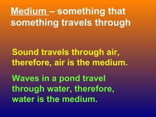 Medium – something that
something travels through


Sound travels through air,
therefore, air is the medium.
Waves in a pond travel
through water, therefore,
water is the medium.
 