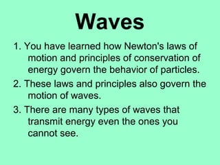 Waves
1. You have learned how Newton's laws of
    motion and principles of conservation of
    energy govern the behavior of particles.
2. These laws and principles also govern the
    motion of waves.
3. There are many types of waves that
    transmit energy even the ones you
    cannot see.
 