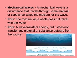 • Mechanical Waves - A mechanical wave is a
  disturbance that travels through some material
  or substance called the medium for the wave.
• Note: The medium as a whole does not travel
  with the wave.
• Note: A wave transfers energy, but it does not
  transfer any material or substance outward from
  the source.
 