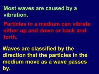 Most waves are caused by a
vibration.
Particles in a medium can vibrate
either up and down or back and
forth.

Waves are classified by the
direction that the particles in the
medium move as a wave passes
by.
 