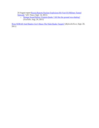 24 August report Russia Reports Nuclear Explosions Hit Vast US Military Tunnel
      Network." (EU Times; Sept. 14, 2011)
         o Strange Sound Before Virginia Quake ! felt like the ground was shaking!
            (YouTube; Aug. 24, 2011)

Were NORAD And Shadow Gov't Bases The Nuke/Quake Targets? (BeforeItsNews; Sept. 20,
2011)
 
