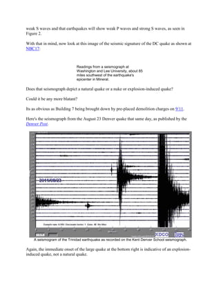 weak S waves and that earthquakes will show weak P waves and strong S waves, as seen in
Figure 2.

With that in mind, now look at this image of the seismic signature of the DC quake as shown at
NBC17:



                             Readings from a seismograph at
                             Washington and Lee University, about 85
                             miles southwest of the earthquake's
                             epicenter in Mineral.

Does that seismograph depict a natural quake or a nuke or explosion-induced quake?

Could it be any more blatant?

Its as obvious as Building 7 being brought down by pre-placed demolition charges on 9/11.

Here's the seismograph from the August 23 Denver quake that same day, as published by the
Denver Post.




    A seismogram of the Trinidad earthquake as recorded on the Kent Denver School seismograph.

Again, the immediate onset of the large quake at the bottom right is indicative of an explosion-
induced quake, not a natural quake.
 