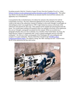In poking around a little bit, I found an August 24 story from the Canadian PressCore, titled:
Seismic evidence reveals underground nuclear detonation south of Washington DC. The author
says that he was put onto this possibility by an unusual email he received from someone who
apparently was a whistleblower.

I was pointed to this overlooked piece of evidence by someone who claimed to be with the
United States Air Force. The story submission appeared to be sent by mistake as nothing was
visible in the body of the submission. Instead of sending it to the trash I thought I would apply an
old intelligence trick I was taught back in 1989. I right clicked my mouse on the body of the
submission and selected all, then copy. I then opened up the notepad and selected paste from the
menu. You would expect nothing to be pasted as there was nothing in the body of the submission
but, just as I thought, a paragraph was pasted into the notepad. What was revealed was 1
paragraph whereby who ever sent it stated he was a member of the United States Air Force. He
stated that the Virginia 5.8 magnitude earth "wasn't a natural earthquake and not a HAARP
earthquake". He told me to find a seismograph of the Washington DC area earthquake and
compare it to a past earthquake. Then he stated that I should Google DUMB or Deep
Underground Military Bases. He ended by stating "the ABC warnings are real". I tried to trace
the IP of the submission but they don't exists.




          Air Force tunnel boring machine links deep underground military bases across U.S.
 