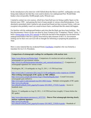 In the introduction to his interview with Fulford about the Denver and D.C. earthquakes not only
being nuke-induced, but that they were used to destroy two underground New World Order
bunker cities (of possibly 30,000 people each), Wilcock says:

I started to contact my own sources, which have been built up over being a public figure on the
Internet since 1999 – and gaining the trust of many people in various classified programs. I was
absolutely astonished when I started to ask around and found out that everyone I know, with one
exception who probably wasn't on a need-to-know basis, confirmed that this attack did happen.

I'm familiar with the underground bunkers and cities that the black ops have been building. The
best documentary I know on this was done by Jesse Ventura in his "Conspiracy Theory" series. I
built a feature page on the 2012 episode in which the last half of the program was devoted to the
underground bunkers that have quietly been built by dark elements in the U.S. Government
looking out for their own survival with no thought for informing or preparing the population at
large.


Here is some material that my awakened friend, Fred Burks compiled, who was formerly a
translator for two U.S. Presidents:

 Comparisons of seismograph readings for earthquakes with nuclear tests

 https://www.llnl.gov/str/Walter.html - Comparison of a nuclear test and an earthquake on
 seismograph on a government website
 http://www.iris.edu/hq/programs/education_and_outreach/animations/17 - Comparison of
 seismograph signatures for various events

 Washington, DC, 5.8 earthquake on Aug 23, 2011, 1:51 PM local time

 http://www2.nbc17.com/news/2011/aug/23/13/59-earthquake-rocks-virginia-ar-1324668 -
 Most striking seismograph of DC quake on NBC affiliate
 http://www.news.cornell.edu/stories/Aug11/SneeEarthquake.html - Cornell University
 seismograph quite definitive
 http://www.geol.vt.edu/outreach/vtso/2011/0823-louisa - Multiple seismographs of DC quake
 http://www.iris.edu/cgi-
 bin/wilberII/wilberII_EnO_page4.pl?evname=20110823_175103.5.spyder - Access to
 hundreds more

 Denver, 5.3 earthquake on Aug 22, 2011, 11:43 PM local time (roughly 12 hours before the
 DC quake)

 http://www.denverpost.com/news/ci_18737351 - Denver Post seismograph showing clearly
 nuclear explosion signature
 http://www.iris.edu/cgi-
 bin/wilberII/wilberII_EnO_page4.pl?evname=20110822_233020.4.spyder - Hundreds of
 