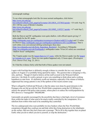 seismograph readings

 To see what seismographs look like for more normal earthquakes, click below:
 http://www.iris.edu/cgi-
 bin/wilberII/wilberII_EnO_page4.pl?evname=20110818_153740.0.spyder - 4.6 scale Aug 18,
 2011 Off the coast of British Columbia
 http://www.iris.edu/cgi-
 bin/wilberII/wilberII_EnO_page4.pl?evname=20110902_110325.7.spyder - 4.7 scale Sep 2,
 2011 Utah

 Both the Denver and DC earthquakes were quite shallow, with official reports giving 3.7
 miles depth for the DC quake
 (http://earthquake.usgs.gov/earthquakes/recenteqsww/Quakes/se082311a.php) and 2.5 miles
 for Denver (http://earthquake.usgs.gov/earthquakes/eqinthenews/2011/usc0005idz). That is
 well within even conventional drilling technologies these days
 (http://en.wikipedia.org/wiki/Kola_Superdeep_Borehole). According to Wikipedia
 (http://en.wikipedia.org/wiki/Earthquake), earthquakes under 70 km (43 miles) are considered
 "shallow focus" earthquakes.

 The Virginia quake was the largest there in 117 years, while the Denver quake was the largest
 in Colorado in 41 years. These two rare quakes happened only 12 hours apart. (Washington
 Post; Denver Post; Aug. 23, 2011)

 So I find the evidence fairly solid that both of these quakes were not natural.

I agree with Fred that there is definitely enough evidence to consider the two very unusual
quakes on August 23 as probably being spurred by nukes. The question that is intriguing is why,
who, and how. Though it's hard to believe all the stuff covered in the Wilcock-Fulford
interview, I do think it's worth a perusal, to give you something to think about and a working
hypothesis to start from. It's definitely worth our attention, especially if the release of hitherto
suppressed free energy patents is one of the upshots of this recent counter coup.

What is alleged by Fulford and Wilcock is that the nukes were done by good elements in the
Pentagon who are fed up with the New World Order conspirators using the US Military to
enforce the spread of the police state tyranny, whose plan is to reduce the world population by
90% down to a "manageable" 500,000,000.

I personally am greatly encouraged by the possibility that there is that high a level of resistance
from within the ranks of what used to be nearly totally controlled by the conspirators. It's a
rebellion from within what used to be something they controlled.

The two underground cities were probably two key bunkers where the New World Order
conspirators thought they could go run and hide while they bring destruction to the inhabitants
on the surface. But now they have been sent a message: "We're all in this together here on planet
Earth; what you do to others you do to yourself, so stop the destruction."
 
