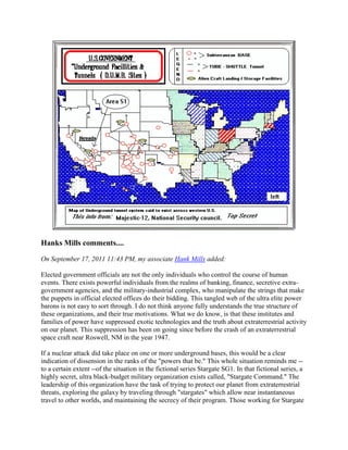 Hanks Mills comments....

On September 17, 2011 11:43 PM, my associate Hank Mills added:

Elected government officials are not the only individuals who control the course of human
events. There exists powerful individuals from the realms of banking, finance, secretive extra-
government agencies, and the military-industrial complex, who manipulate the strings that make
the puppets in official elected offices do their bidding. This tangled web of the ultra elite power
barons is not easy to sort through. I do not think anyone fully understands the true structure of
these organizations, and their true motivations. What we do know, is that these institutes and
families of power have suppressed exotic technologies and the truth about extraterrestrial activity
on our planet. This suppression has been on going since before the crash of an extraterrestrial
space craft near Roswell, NM in the year 1947.

If a nuclear attack did take place on one or more underground bases, this would be a clear
indication of dissension in the ranks of the "powers that be." This whole situation reminds me --
to a certain extent --of the situation in the fictional series Stargate SG1. In that fictional series, a
highly secret, ultra black-budget military organization exists called, "Stargate Command." The
leadership of this organization have the task of trying to protect our planet from extraterrestrial
threats, exploring the galaxy by traveling through "stargates" which allow near instantaneous
travel to other worlds, and maintaining the secrecy of their program. Those working for Stargate
 