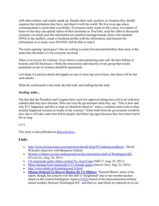 with other entities, and simply speak up. Despite their rank, position, or situation they should
organize the information they have, and share it with the world. We live in an age where
communication is easier than ever before. If someone really wants to tell a story, in a matter of
hours or less they can upload videos of their testimony to YouTube, send the video to thousands
of people via email, post the information on countless message boards, drop a few hundred
DVDs in the mailbox, create a Facebook profile with the information, and transmit the
information in so many ways NO ONE will be able to stop it.

The more aspiring "good guys" who are willing to come forward and distribute their story at the
same time the better it is for everyone involved.

There is no excuse for violence. Even when it comes protecting ones self, the best defense is
honesty and full disclosure. I think the motivations and sincerity of any group that would
perpetuate an act of violence should be questioned.

Let's hope if a nuclear attack did happen on one or more top secret bases, that these will be last
such attacks.

What the world needs is the truth, the full truth, and nothing but the truth.

Sterling Adds...

The fact that the President and Congress have such low approval ratings has a lot to do with how
unbelievable they have become. Who can trust the government when they say: "This is how and
why 9/11 happened, and this is what we should do about it;" when a common sense look at what
actually happened screams so loudly to the contrary." Some truth from the government would be
nice, but it will take some time before people start believing again because they have been lied to
for so long.

###

This story is also published at BeforeItsNews.

Links

       http://www.divinecosmos.com/start-here/davids-blog/975-undergroundbases - David
        Wilcock's interview with Benjamin Fulford
       Seismic evidence reveals underground nuclear detonation south of Washington DC.
        (PressCore; Aug. 24, 2011)
       5.8-magnitude quake shakes central Va., East Coast (NBC17; Aug. 23, 2011)
       Minor damage from magnitude-5.3 Colorado quake (Denver Post; Aug. 23, 2011)
       http://www.whale.to/b/underground_h.html
       Obama Ordered To Denver Bunker By US Military "General Maslov states in his
        report, though, his concern over this drill is "heightened" due to last months nuclear
        attack on the Central Intelligence Agency (CIA) branch of the intercontinental military
        tunnel complex between Washington D.C. and Denver, and which we reported on in our
 
