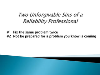 Two Unforgivable Sins of a
Reliability Professional
#1 Fix the same problem twice
#2 Not be prepared for a problem you know is coming

 