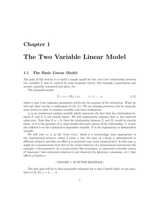 Chapter 1

The Two Variable Linear Model

1.1     The Basic Linear Model
The goal of this section is to build a simple model for the non-exact relationship between
two variables Y and X, related by some economic theory. For example, consumption and
income, quantity consumed and price, etc.
    The proposed model:

                            Yi = α + βXi + ui ,        i = 1, . . . , n                    (1.1)

where α and β are unknown parameters which are the purpose of the estimation. What we
will call ‘data’ are the n realizations of (Xi , Yi ). We are abusing notation a bit by using the
same letters to refer to random variables and their realizations.
     ui is an unobserved random variable which represents the fact that the relationship be-
tween Y and X is not exactly linear. We will momentarily assumet that ui has expected
value zero. Note that if ui = 0, then the relationship between Yi and Xi would be exactly
linear, so it is the presence of ui what breaks this exact nature of the relationship. Y is usu-
ally reﬀered to as the explained or dependent variable, X is the explanatory or independent
variable.
     We will refer to ui as the ‘error term’, which is a terminology more appropriate in
the experimental sciences, where a cause x (say the dose of a drug) is administered to
diﬀerent subjects and then an eﬀect y is measured (say, body temperature). In this case ui
might be a measurement error due to the erratic behavior of a measurement instrument (for
example, a thermometer). In a social science like economics, ui represents a broader notion
of ‘ignorance’ that represents whatever is not observed (by ignorance, ommision, etc.) that
aﬀects y besides x.

                           [ FIGURE 1: SCATTER DIAGRAM ]

   The ﬁrst goal will be to ﬁnd reasonable estimates for α and β based solely on the data,
that is (Xi , Yi ), i = 1, . . . , n.

                                               1
 