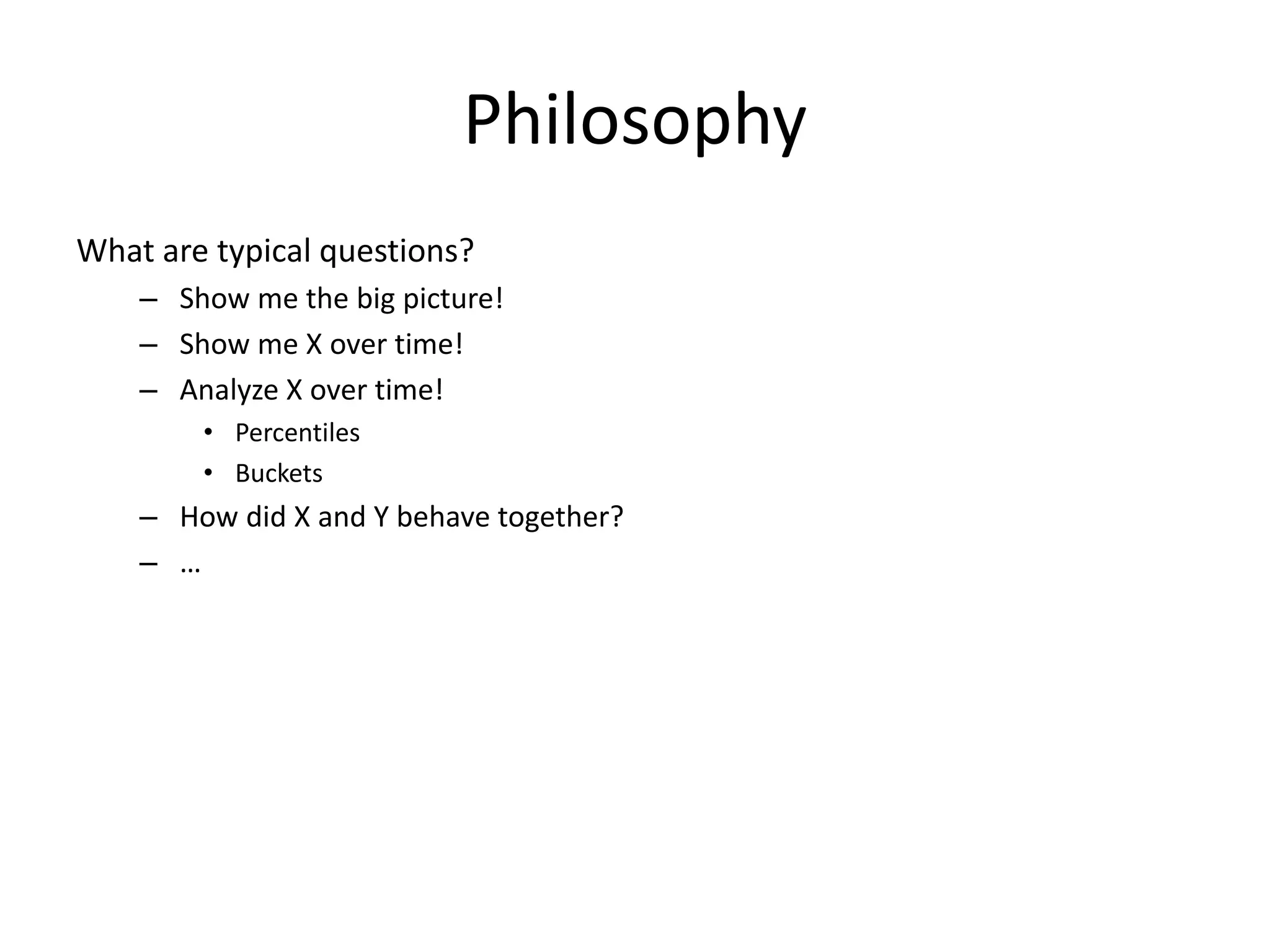 Philosophy
What are typical questions?
    – Show me the big picture!
    – Show me X over time!
    – Analyze X over time!
        • Percentiles
        • Buckets
    – How did X and Y behave together?
    – …
 