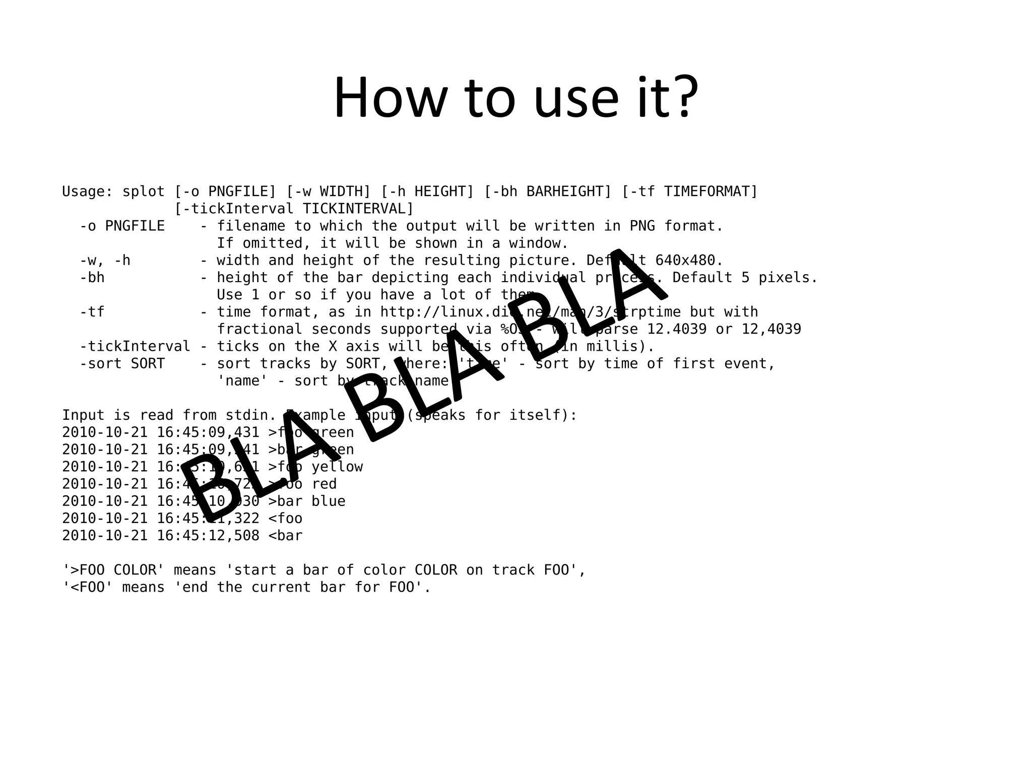 How to use it?
Usage: splot [-o PNGFILE] [-w WIDTH] [-h HEIGHT] [-bh BARHEIGHT] [-tf TIMEFORMAT]
             [-tickInterval TICKINTERVAL]
  -o PNGFILE    - filename to which the output will be written in PNG format.
                  If omitted, it will be shown in a window.
  -w, -h        - width and height of the resulting picture. Default 640x480.
  -bh           - height of the bar depicting each individual process. Default 5 pixels.
                  Use 1 or so if you have a lot of them.
  -tf           - time format, as in http://linux.die.net/man/3/strptime but with
                  fractional seconds supported via %OS - will parse 12.4039 or 12,4039
  -tickInterval - ticks on the X axis will be this often (in millis).
  -sort SORT    - sort tracks by SORT, where: 'time' - sort by time of first event,
                  'name' - sort by track name

Input is read from stdin. Example input (speaks for itself):
2010-10-21 16:45:09,431 >foo green
2010-10-21 16:45:09,541 >bar green
2010-10-21 16:45:10,631 >foo yellow
2010-10-21 16:45:10,725 >foo red
2010-10-21 16:45:10,930 >bar blue
2010-10-21 16:45:11,322 <foo
2010-10-21 16:45:12,508 <bar

'>FOO COLOR' means 'start a bar of color COLOR on track FOO',
'<FOO' means 'end the current bar for FOO'.
 