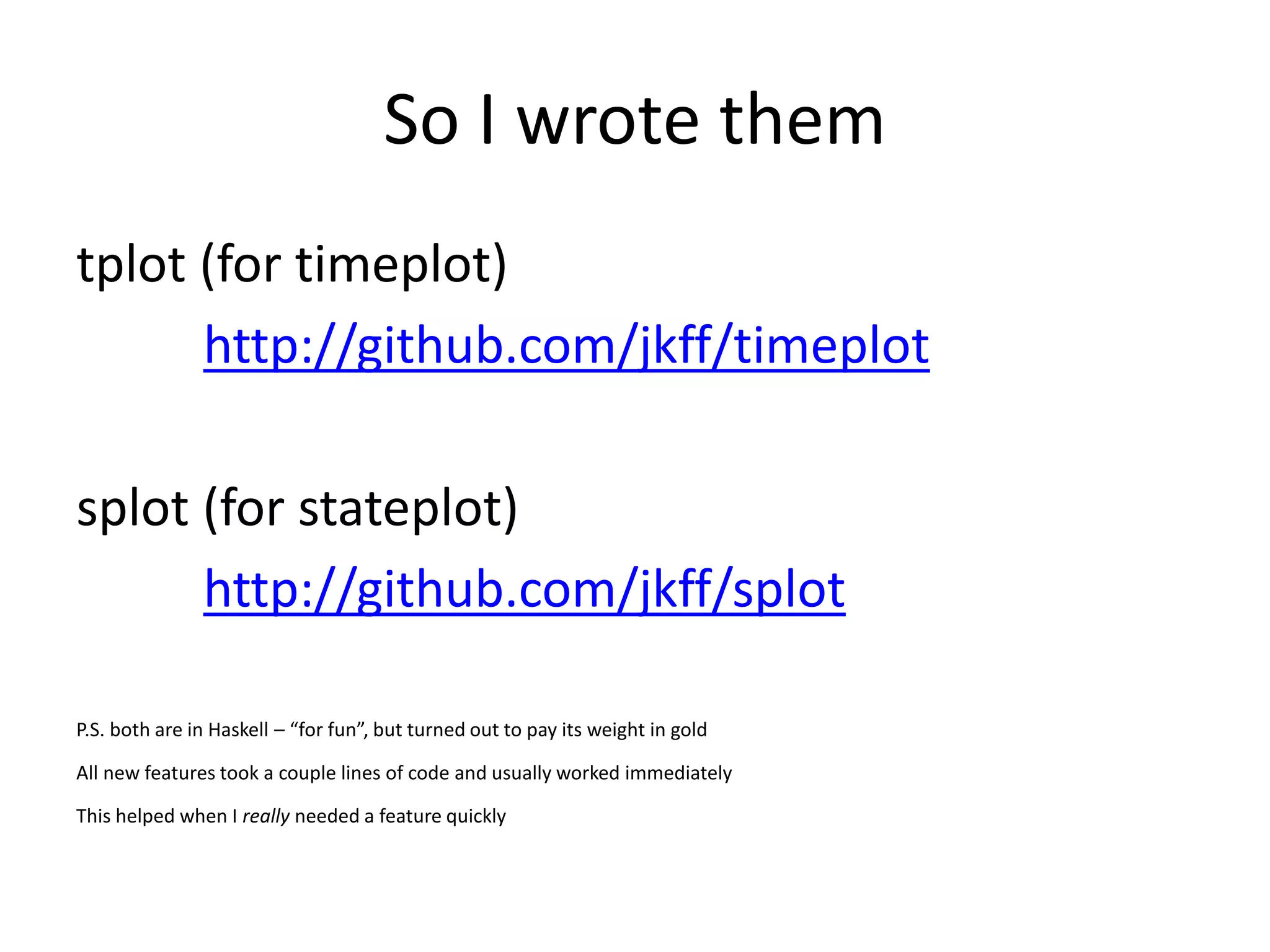 So I wrote them
tplot (for timeplot)
      http://github.com/jkff/timeplot

splot (for stateplot)
      http://github.com/jkff/splot

P.S. both are in Haskell – “for fun”, but turned out to pay its weight in gold

All new features took a couple lines of code and usually worked immediately

This helped when I really needed a feature quickly
 