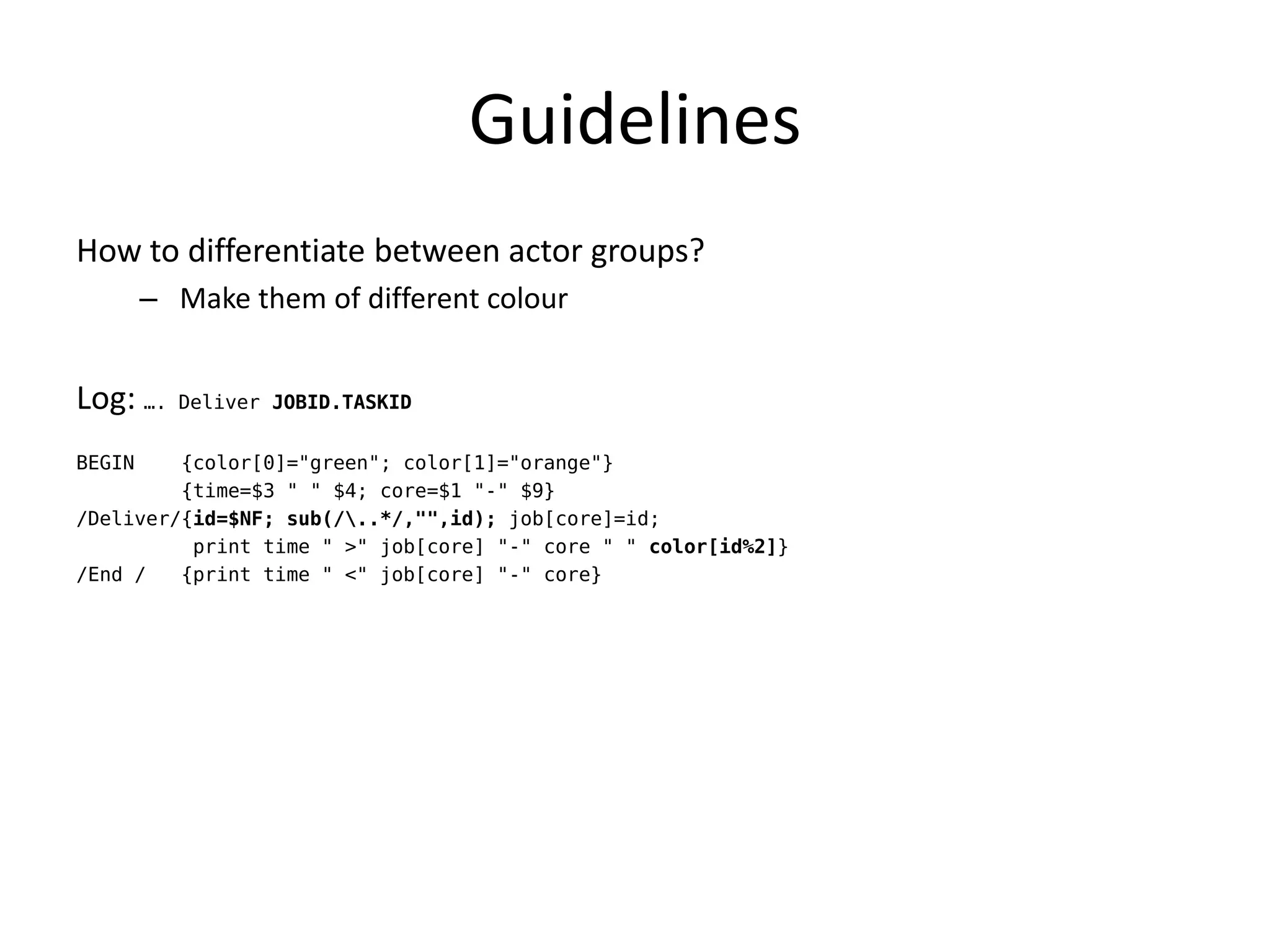 Guidelines
How to differentiate between actor groups?
        – Make them of different colour


Log: ….   Deliver JOBID.TASKID


BEGIN    {color[0]="green"; color[1]="orange"}
         {time=$3 " " $4; core=$1 "-" $9}
/Deliver/{id=$NF; sub(/..*/,"",id); job[core]=id;
          print time " >" job[core] "-" core " " color[id%2]}
/End /   {print time " <" job[core] "-" core}
 