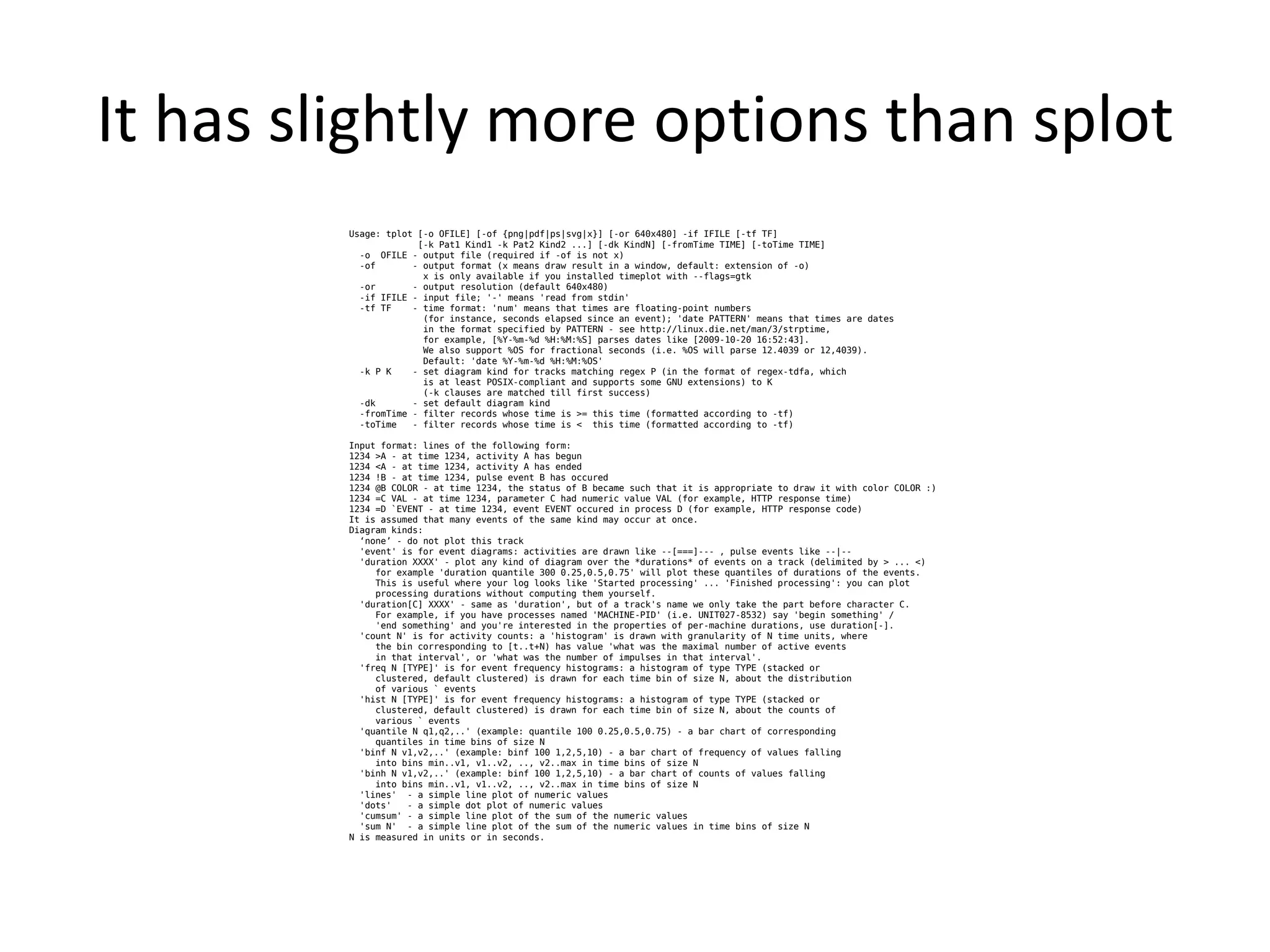It has slightly more options than splot
         Usage: tplot [-o OFILE] [-of {png|pdf|ps|svg|x}] [-or 640x480] -if IFILE [-tf TF]
                      [-k Pat1 Kind1 -k Pat2 Kind2 ...] [-dk KindN] [-fromTime TIME] [-toTime TIME]
           -o OFILE - output file (required if -of is not x)
           -of       - output format (x means draw result in a window, default: extension of -o)
                       x is only available if you installed timeplot with --flags=gtk
           -or       - output resolution (default 640x480)
           -if IFILE - input file; '-' means 'read from stdin'
           -tf TF    - time format: 'num' means that times are floating-point numbers
                       (for instance, seconds elapsed since an event); 'date PATTERN' means that times are dates
                       in the format specified by PATTERN - see http://linux.die.net/man/3/strptime,
                       for example, [%Y-%m-%d %H:%M:%S] parses dates like [2009-10-20 16:52:43].
                       We also support %OS for fractional seconds (i.e. %OS will parse 12.4039 or 12,4039).
                       Default: 'date %Y-%m-%d %H:%M:%OS'
           -k P K    - set diagram kind for tracks matching regex P (in the format of regex-tdfa, which
                       is at least POSIX-compliant and supports some GNU extensions) to K
                       (-k clauses are matched till first success)
           -dk       - set default diagram kind
           -fromTime - filter records whose time is >= this time (formatted according to -tf)
           -toTime   - filter records whose time is < this time (formatted according to -tf)

         Input format: lines of the following form:
         1234 >A - at time 1234, activity A has begun
         1234 <A - at time 1234, activity A has ended
         1234 !B - at time 1234, pulse event B has occured
         1234 @B COLOR - at time 1234, the status of B became such that it is appropriate to draw it with color COLOR :)
         1234 =C VAL - at time 1234, parameter C had numeric value VAL (for example, HTTP response time)
         1234 =D `EVENT - at time 1234, event EVENT occured in process D (for example, HTTP response code)
         It is assumed that many events of the same kind may occur at once.
         Diagram kinds:
           ‘none’ - do not plot this track
           'event' is for event diagrams: activities are drawn like --[===]--- , pulse events like --|--
           'duration XXXX' - plot any kind of diagram over the *durations* of events on a track (delimited by > ... <)
              for example 'duration quantile 300 0.25,0.5,0.75' will plot these quantiles of durations of the events.
              This is useful where your log looks like 'Started processing' ... 'Finished processing': you can plot
              processing durations without computing them yourself.
           'duration[C] XXXX' - same as 'duration', but of a track's name we only take the part before character C.
              For example, if you have processes named 'MACHINE-PID' (i.e. UNIT027-8532) say 'begin something' /
              'end something' and you're interested in the properties of per-machine durations, use duration[-].
           'count N' is for activity counts: a 'histogram' is drawn with granularity of N time units, where
              the bin corresponding to [t..t+N) has value 'what was the maximal number of active events
              in that interval', or 'what was the number of impulses in that interval'.
           'freq N [TYPE]' is for event frequency histograms: a histogram of type TYPE (stacked or
              clustered, default clustered) is drawn for each time bin of size N, about the distribution
              of various ` events
           'hist N [TYPE]' is for event frequency histograms: a histogram of type TYPE (stacked or
              clustered, default clustered) is drawn for each time bin of size N, about the counts of
              various ` events
           'quantile N q1,q2,..' (example: quantile 100 0.25,0.5,0.75) - a bar chart of corresponding
              quantiles in time bins of size N
           'binf N v1,v2,..' (example: binf 100 1,2,5,10) - a bar chart of frequency of values falling
              into bins min..v1, v1..v2, .., v2..max in time bins of size N
           'binh N v1,v2,..' (example: binf 100 1,2,5,10) - a bar chart of counts of values falling
              into bins min..v1, v1..v2, .., v2..max in time bins of size N
           'lines' - a simple line plot of numeric values
           'dots'   - a simple dot plot of numeric values
           'cumsum' - a simple line plot of the sum of the numeric values
           'sum N' - a simple line plot of the sum of the numeric values in time bins of size N
         N is measured in units or in seconds.
 