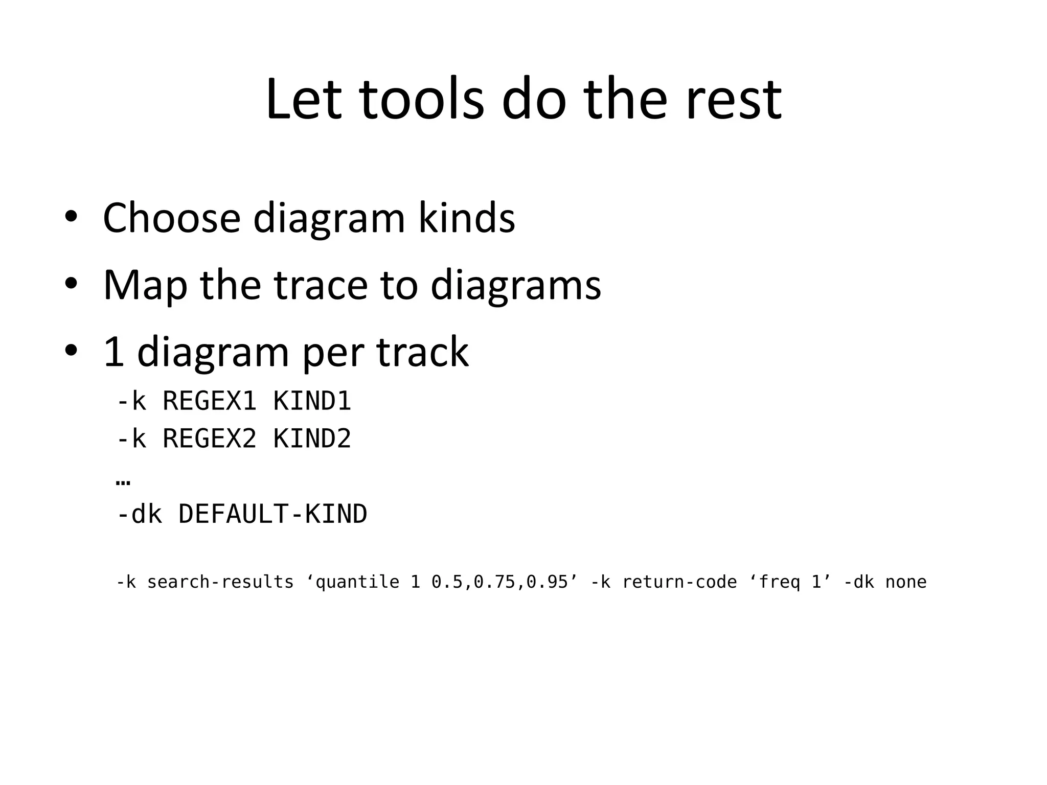 Let tools do the rest
• Choose diagram kinds
• Map the trace to diagrams
• 1 diagram per track
  -k REGEX1 KIND1
  -k REGEX2 KIND2
  …
  -dk DEFAULT-KIND

  -k search-results ‘quantile 1 0.5,0.75,0.95’ -k return-code ‘freq 1’ -dk none
 