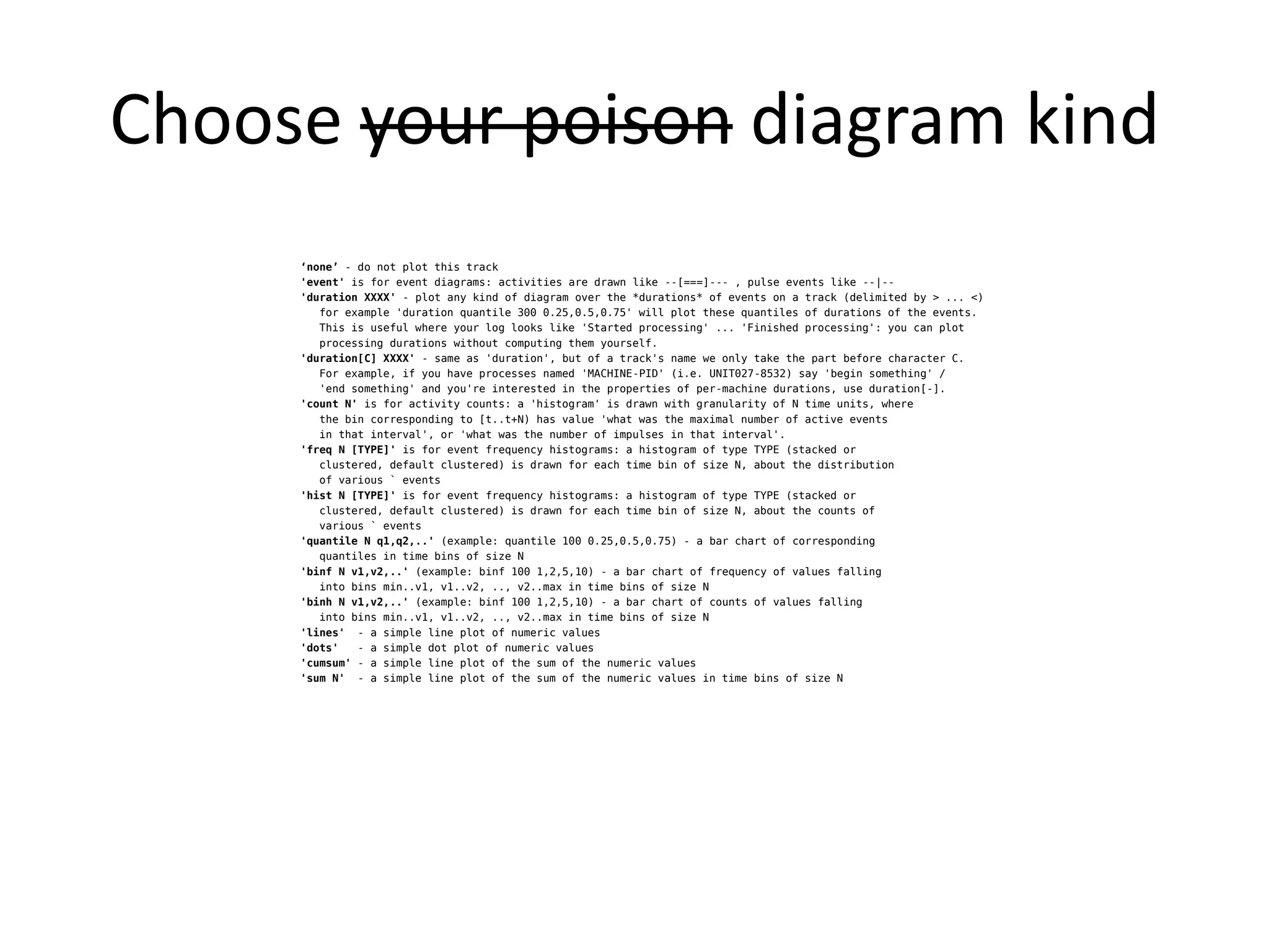 Choose your poison diagram kind
     ‘none’ - do not plot this track
     'event' is for event diagrams: activities are drawn like --[===]--- , pulse events like --|--
     'duration XXXX' - plot any kind of diagram over the *durations* of events on a track (delimited by > ... <)
        for example 'duration quantile 300 0.25,0.5,0.75' will plot these quantiles of durations of the events.
        This is useful where your log looks like 'Started processing' ... 'Finished processing': you can plot
        processing durations without computing them yourself.
     'duration[C] XXXX' - same as 'duration', but of a track's name we only take the part before character C.
        For example, if you have processes named 'MACHINE-PID' (i.e. UNIT027-8532) say 'begin something' /
        'end something' and you're interested in the properties of per-machine durations, use duration[-].
     'count N' is for activity counts: a 'histogram' is drawn with granularity of N time units, where
        the bin corresponding to [t..t+N) has value 'what was the maximal number of active events
        in that interval', or 'what was the number of impulses in that interval'.
     'freq N [TYPE]' is for event frequency histograms: a histogram of type TYPE (stacked or
        clustered, default clustered) is drawn for each time bin of size N, about the distribution
        of various ` events
     'hist N [TYPE]' is for event frequency histograms: a histogram of type TYPE (stacked or
        clustered, default clustered) is drawn for each time bin of size N, about the counts of
        various ` events
     'quantile N q1,q2,..' (example: quantile 100 0.25,0.5,0.75) - a bar chart of corresponding
        quantiles in time bins of size N
     'binf N v1,v2,..' (example: binf 100 1,2,5,10) - a bar chart of frequency of values falling
        into bins min..v1, v1..v2, .., v2..max in time bins of size N
     'binh N v1,v2,..' (example: binf 100 1,2,5,10) - a bar chart of counts of values falling
        into bins min..v1, v1..v2, .., v2..max in time bins of size N
     'lines' - a simple line plot of numeric values
     'dots'   - a simple dot plot of numeric values
     'cumsum' - a simple line plot of the sum of the numeric values
     'sum N' - a simple line plot of the sum of the numeric values in time bins of size N
 