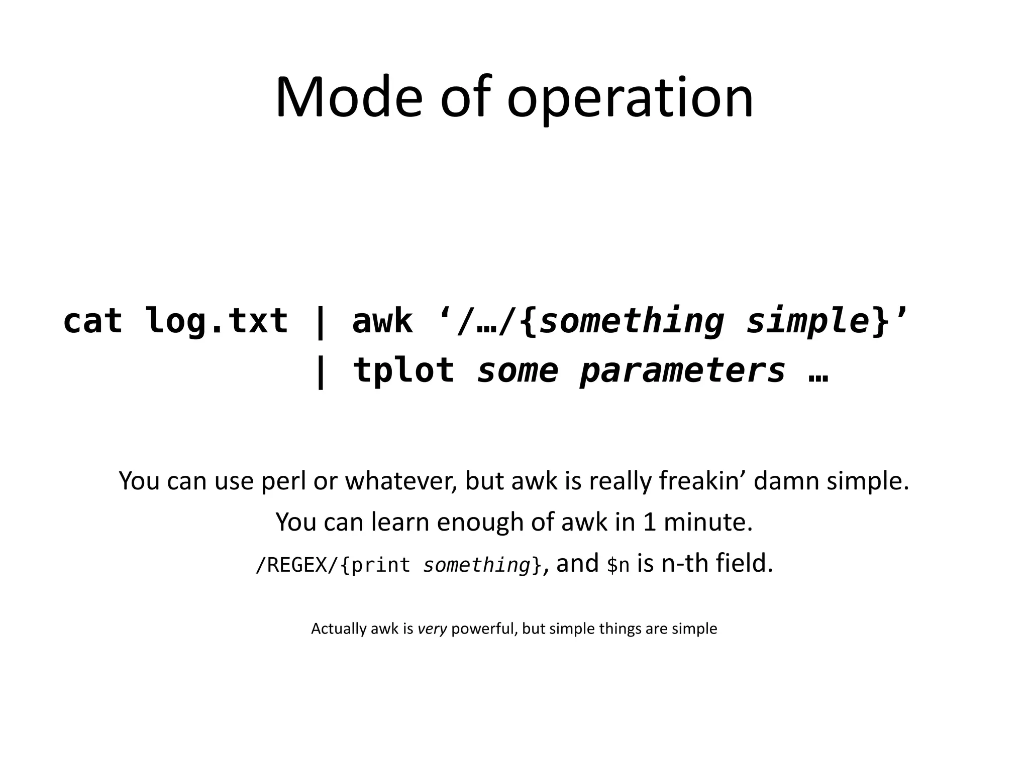 Mode of operation


cat log.txt | awk ‘/…/{something simple}’
            | tplot some parameters …


  You can use perl or whatever, but awk is really freakin’ damn simple.
               You can learn enough of awk in 1 minute.
             /REGEX/{print something}, and $n is n-th field.


                  Actually awk is very powerful, but simple things are simple
 
