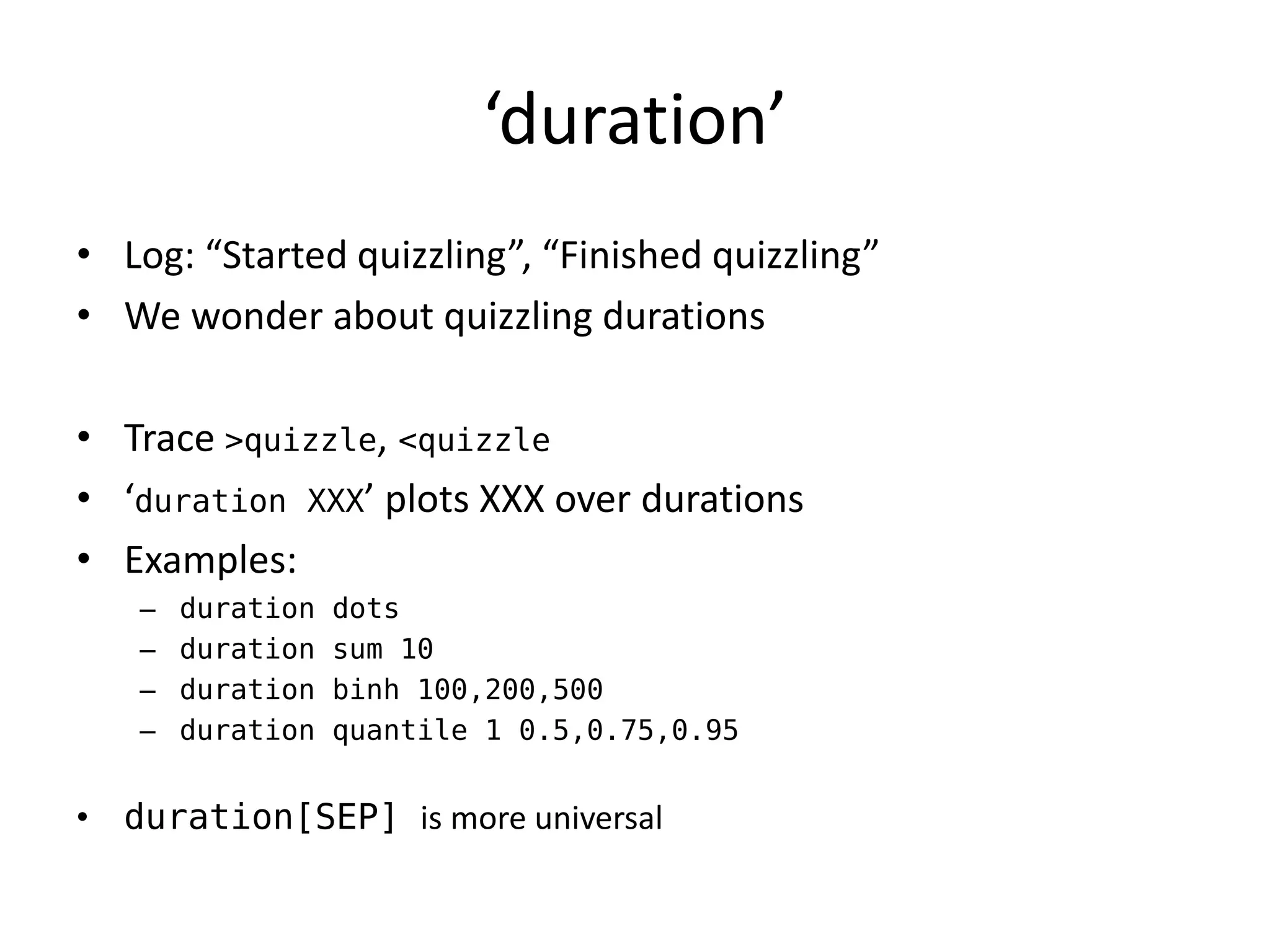 ‘duration’
• Log: “Started quizzling”, “Finished quizzling”
• We wonder about quizzling durations

• Trace >quizzle, <quizzle
• ‘duration XXX’ plots XXX over durations
• Examples:
   –   duration   dots
   –   duration   sum 10
   –   duration   binh 100,200,500
   –   duration   quantile 1 0.5,0.75,0.95


• duration[SEP] is more universal
 