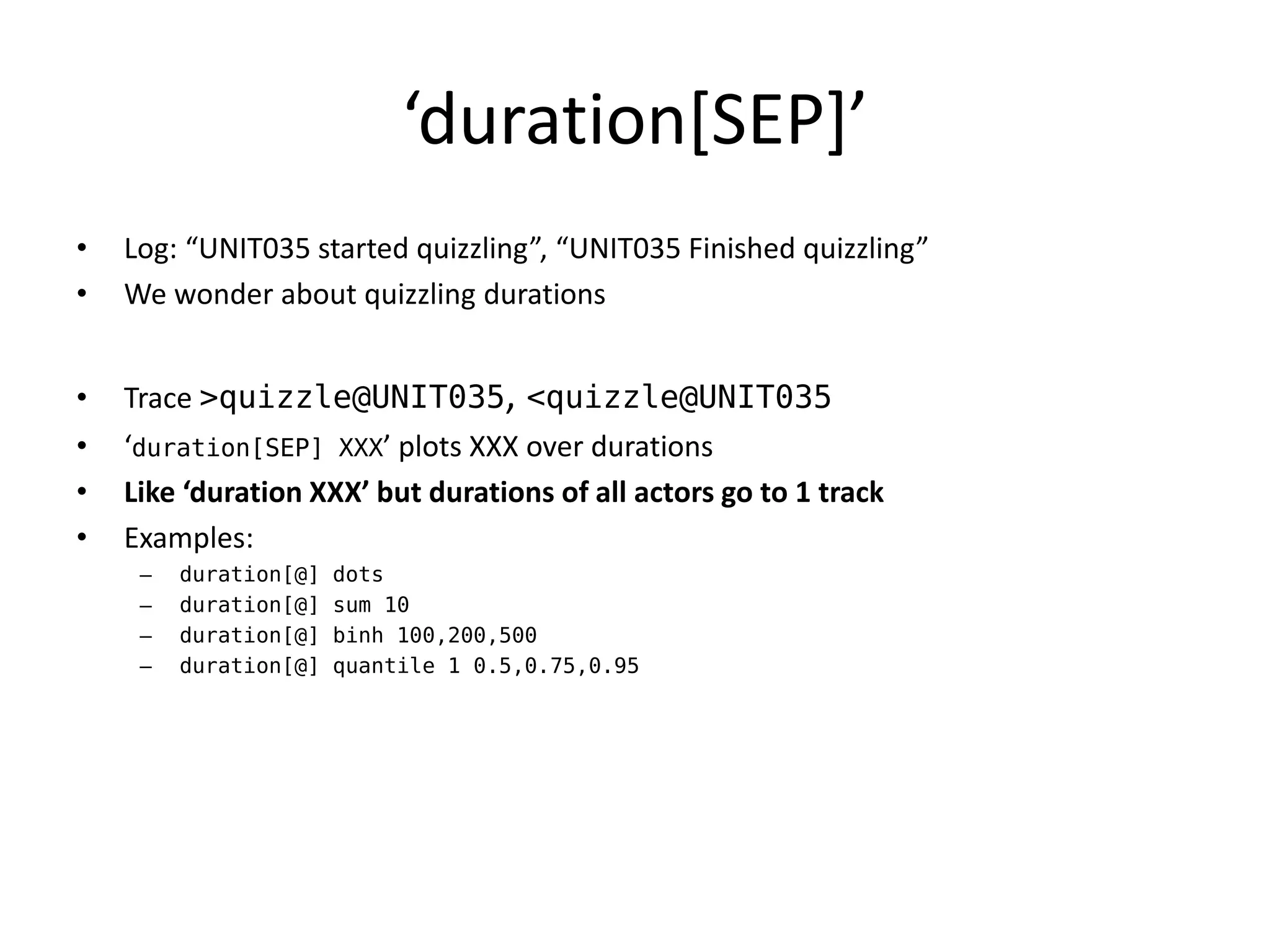 ‘duration*SEP+’
•   Log: “UNIT035 started quizzling”, “UNIT035 Finished quizzling”
•   We wonder about quizzling durations


•   Trace >quizzle@UNIT035, <quizzle@UNIT035
•   ‘duration[SEP] XXX’ plots XXX over durations
•   Like ‘duration XXX’ but durations of all actors go to 1 track
•   Examples:
     –   duration[@]   dots
     –   duration[@]   sum 10
     –   duration[@]   binh 100,200,500
     –   duration[@]   quantile 1 0.5,0.75,0.95
 