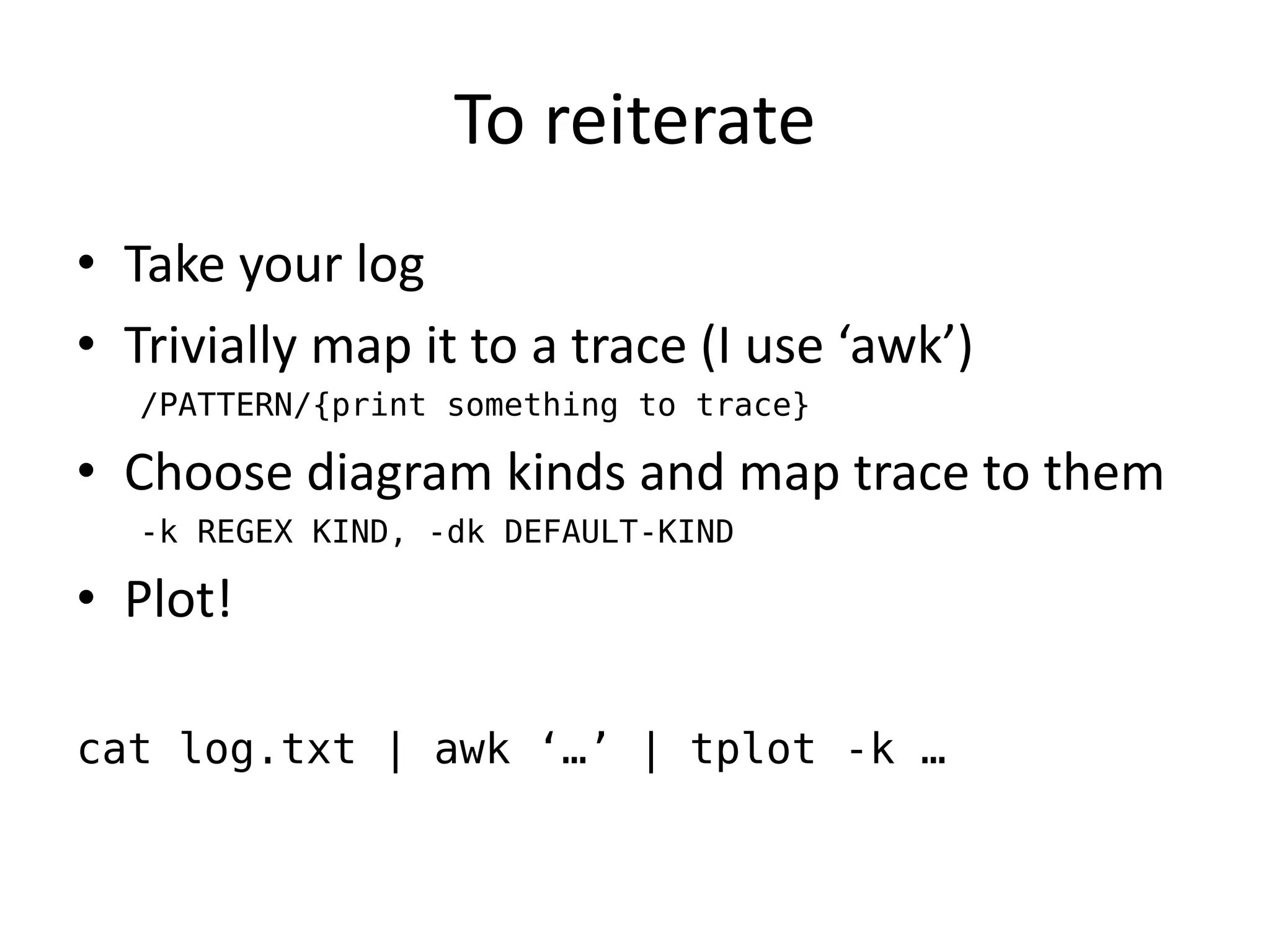 To reiterate
• Take your log
• Trivially map it to a trace (I use ‘awk’)
   /PATTERN/{print something to trace}

• Choose diagram kinds and map trace to them
   -k REGEX KIND, -dk DEFAULT-KIND

• Plot!

cat log.txt | awk ‘…’ | tplot -k …
 