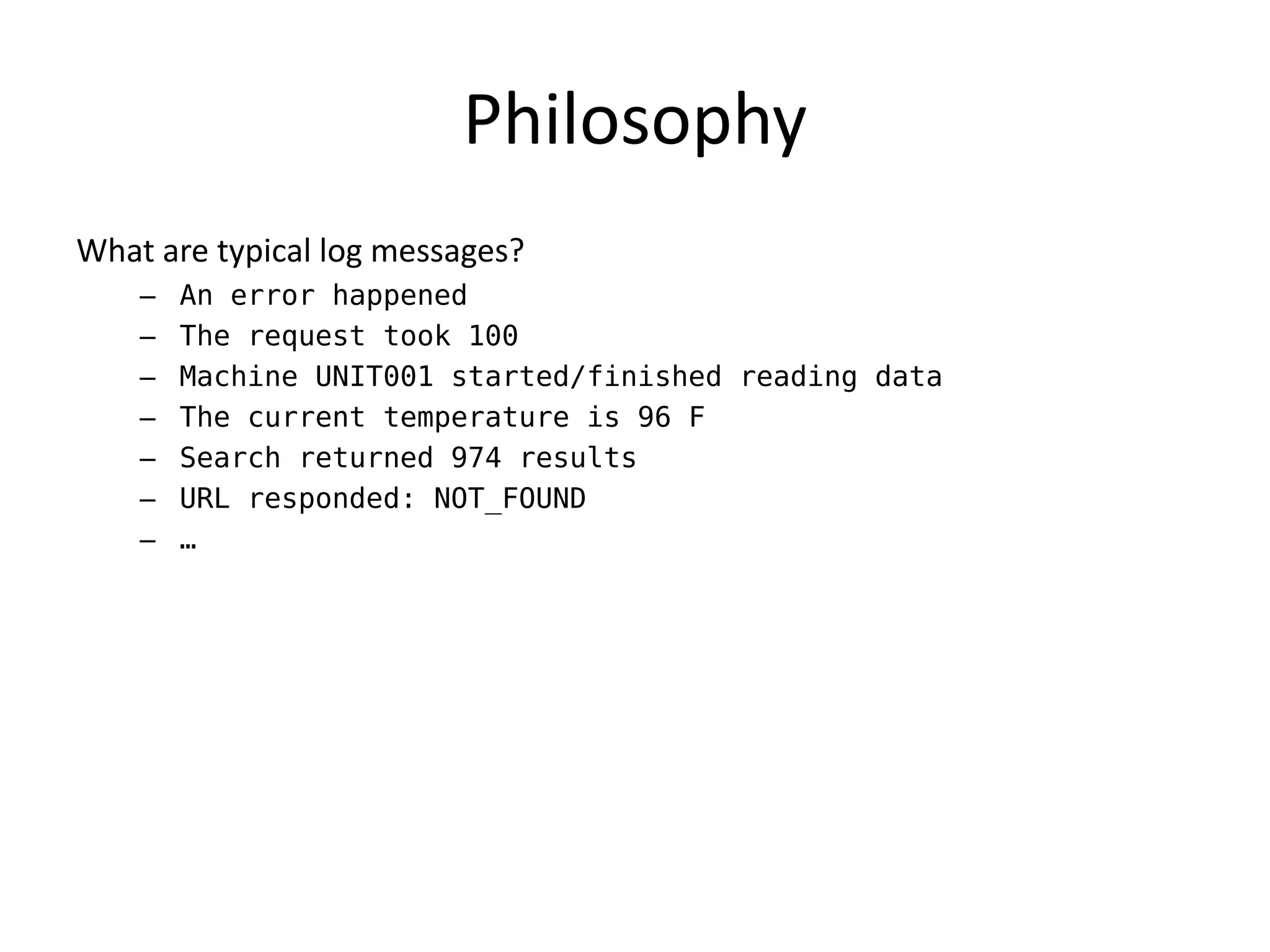 Philosophy
What are typical log messages?
    –   An error happened
    –   The request took 100
    –   Machine UNIT001 started/finished reading data
    –   The current temperature is 96 F
    –   Search returned 974 results
    –   URL responded: NOT_FOUND
    –   …
 