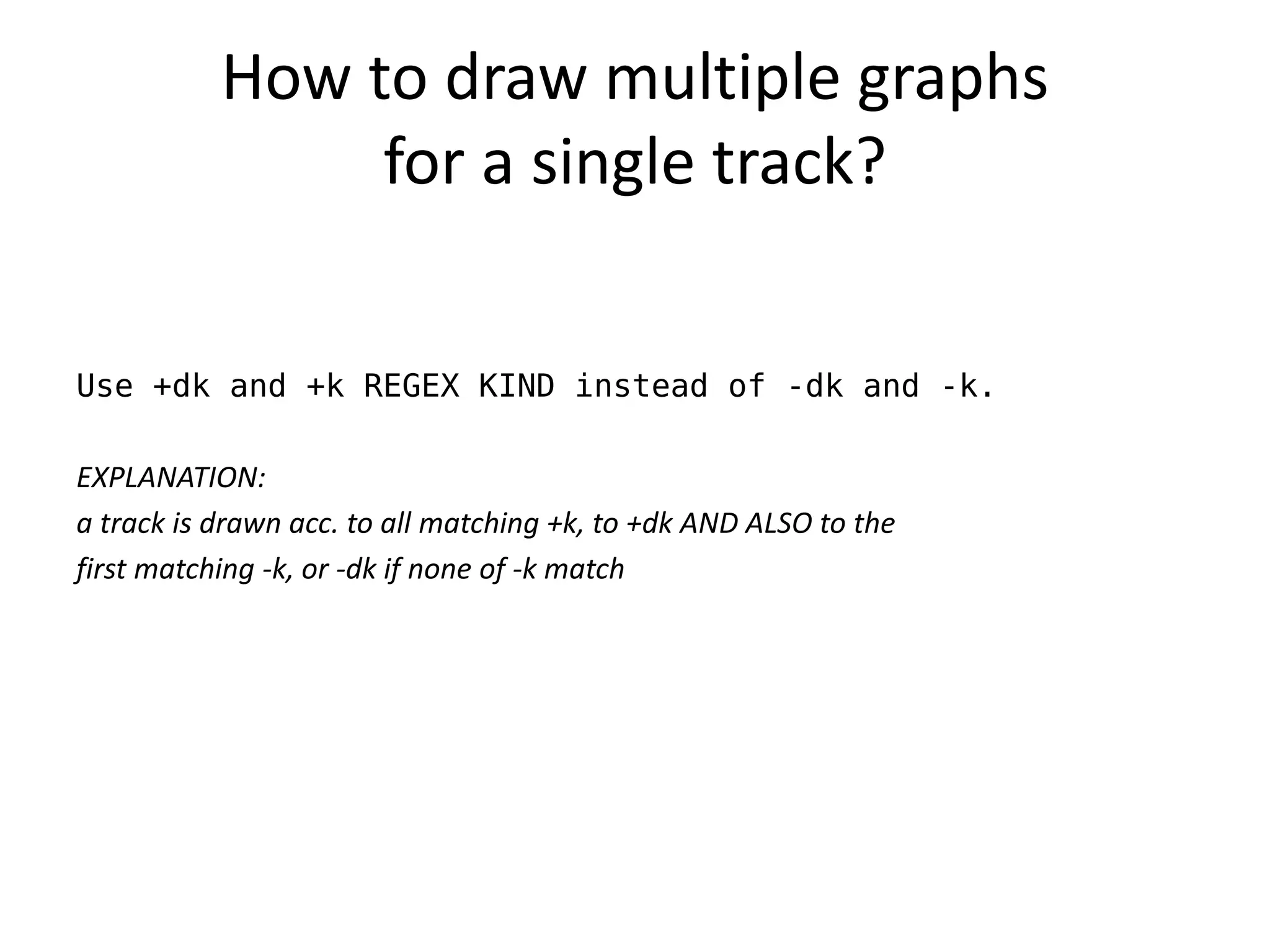 How to draw multiple graphs
                for a single track?


Use +dk and +k REGEX KIND instead of -dk and -k.

EXPLANATION:
a track is drawn acc. to all matching +k, to +dk AND ALSO to the
first matching -k, or -dk if none of -k match
 