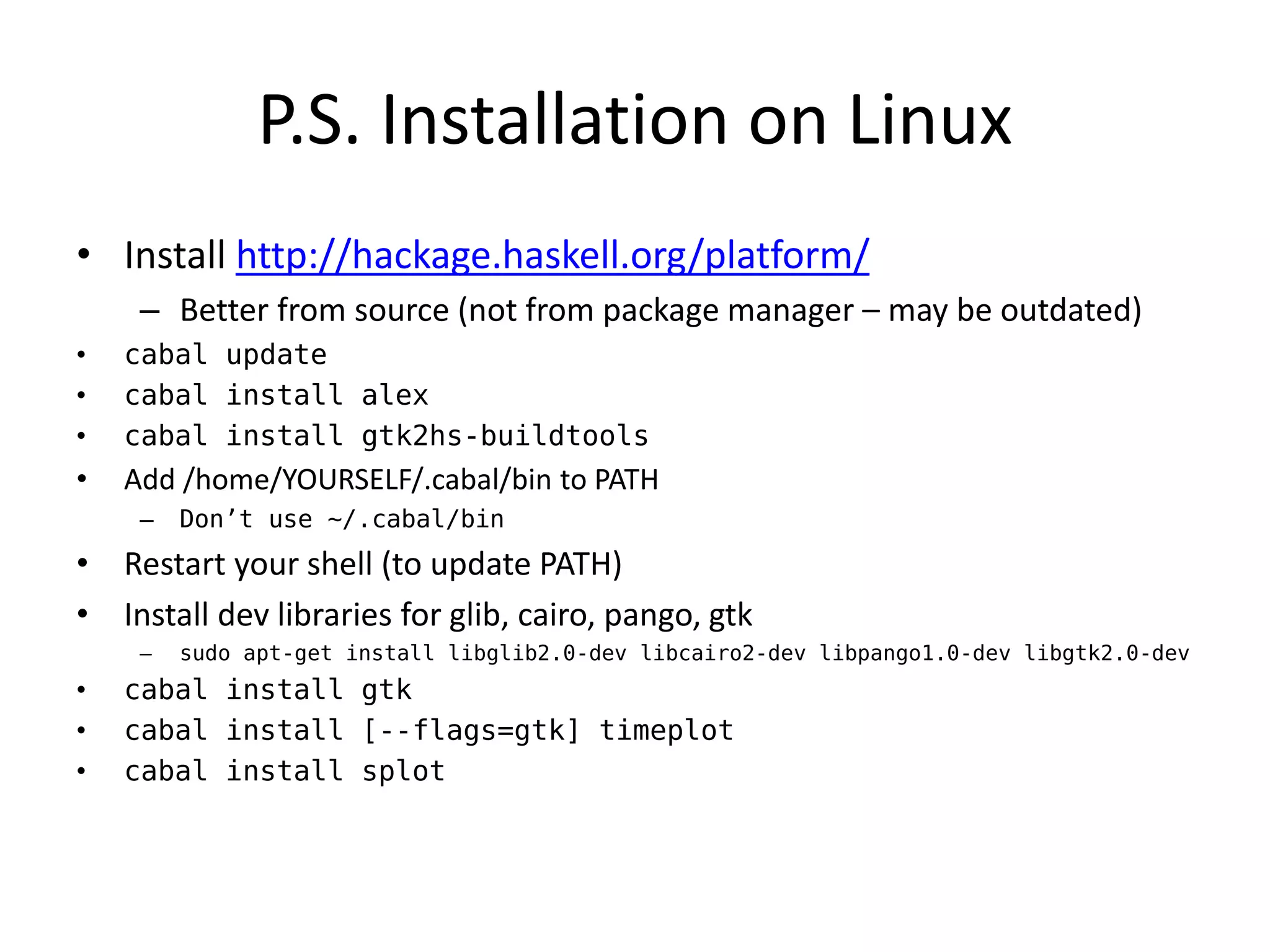 P.S. Installation on Linux
• Install http://hackage.haskell.org/platform/
     – Better from source (not from package manager – may be outdated)
•   cabal update
•   cabal install alex
•   cabal install gtk2hs-buildtools
•   Add /home/YOURSELF/.cabal/bin to PATH
     –   Don’t use ~/.cabal/bin
• Restart your shell (to update PATH)
• Install dev libraries for glib, cairo, pango, gtk
     –   sudo apt-get install libglib2.0-dev libcairo2-dev libpango1.0-dev libgtk2.0-dev
•   cabal install gtk
•   cabal install [--flags=gtk] timeplot
•   cabal install splot
 