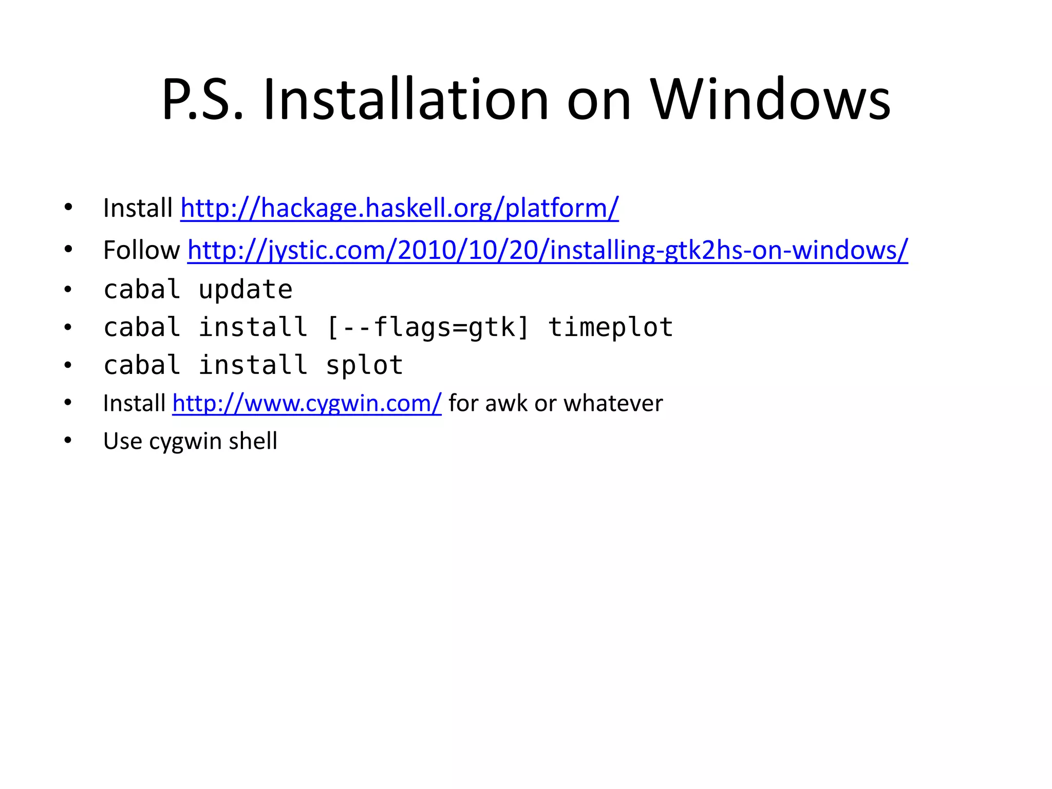 P.S. Installation on Windows
• Install http://hackage.haskell.org/platform/
• Follow http://jystic.com/2010/10/20/installing-gtk2hs-on-windows/
•   cabal update
•   cabal install [--flags=gtk] timeplot
•   cabal install splot
•   Install http://www.cygwin.com/ for awk or whatever
•   Use cygwin shell
 