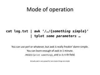 Mode of operation


cat log.txt | awk ‘/…/{something simple}’
            | tplot some parameters …


  You can use perl o...