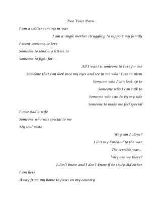 Two Voice Poem<br />I am a soldier serving in war<br />I am a single mother struggling to support my family<br />I want someone to love<br />Someone to send my letters to<br />Someone to fight for….<br />All I want is someone to care for me <br />Someone that can look into my eyes and see in me what I see in them<br />Someone who I can look up to<br />Someone who I can talk to<br />Someone who can be by my side<br />Someone to make me feel special<br />I once had a wife<br />Someone who was special to me<br />My soul mate<br />Why am I alone?<br />I lost my husband to the war<br />The terrible war…<br />Why are we there?<br />I don’t know and I don’t know if he truly did either<br />I am here<br />Away from my home to focus on my country<br />To serve my people<br />To protect my country<br />Every day I stop and think what happened to her?<br />Every moment of every day I wonder <br />What would it be like with my husband by my side?<br />Then my life changed forever<br />I have been shipped home<br />Why?<br />My duty to the country is over<br />Where do I go?<br />I have no one in this  world<br />Where am I to go?<br />I have kids<br />I have a family to care for<br />No one wants me<br />I want someone…<br />Well away I go walking down the street alone <br />My mind wanders<br />Lone in the streets<br />I walk<br />I walk<br />I walk<br />Who?<br />Who is that?<br />A beautiful woman<br />Someone I can care about<br />And then there he was……<br />