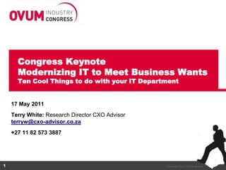 Congress Keynote
      Modernizing IT to Meet Business Wants
      Ten Cool Things to do with your IT Department


    17 May 2011
    Terry White: Research Director CXO Advisor
    terryw@cxo-advisor.co.za
    +27 11 82 573 3887




1                                                © Copyright Ovum. All rights reserved.
 