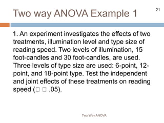 21
Two way ANOVA Example 1
1. An experiment investigates the effects of two
treatments, illumination level and type size of
reading speed. Two levels of illumination, 15
foot-candles and 30 foot-candles, are used.
Three levels of type size are used: 6-point, 12-
point, and 18-point type. Test the independent
and joint effects of these treatments on reading
speed ( .05).
Two Way ANOVA
 