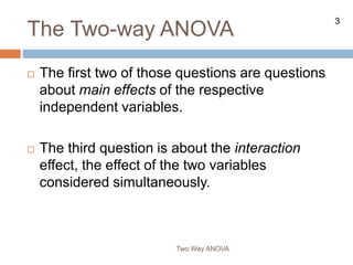 3
The Two-way ANOVA
Two Way ANOVA
 The first two of those questions are questions
about main effects of the respective
independent variables.
 The third question is about the interaction
effect, the effect of the two variables
considered simultaneously.
 