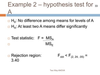 33
Example 2 – hypothesis test for
A
Two Way ANOVA
 H0: No difference among means for levels of A
 HA: At least two A means differ significantly
 Test statistic: F = MSA
 MSE
 Rejection region: Fobt < F(2, 24, .05) =
3.40
 
