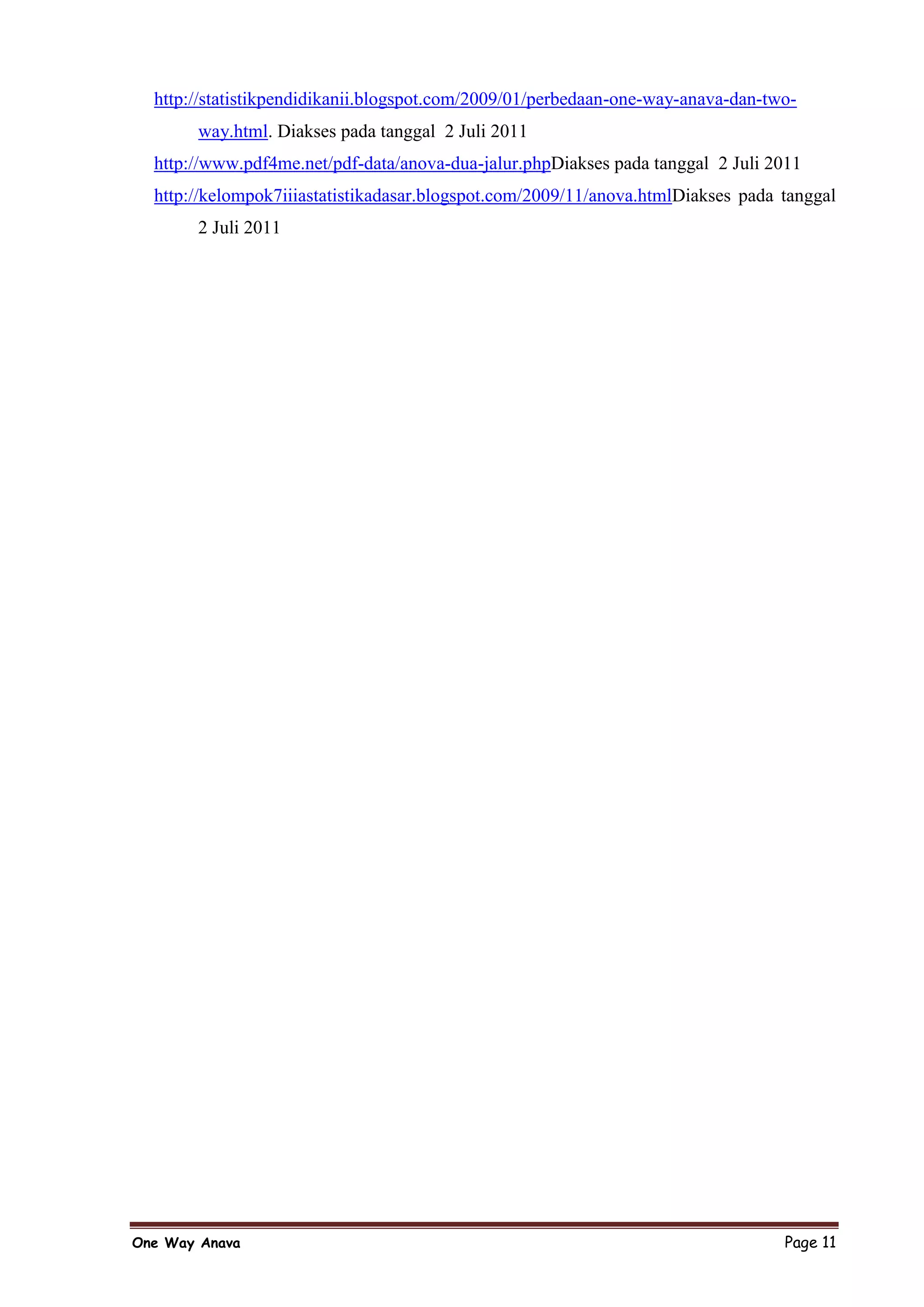 http://statistikpendidikanii.blogspot.com/2009/01/perbedaan-one-way-anava-dan-two-
       way.html. Diakses pada tanggal 2 Juli 2011
  http://www.pdf4me.net/pdf-data/anova-dua-jalur.phpDiakses pada tanggal 2 Juli 2011
  http://kelompok7iiiastatistikadasar.blogspot.com/2009/11/anova.htmlDiakses pada tanggal
       2 Juli 2011




One Way Anava                                                                     Page 11
 