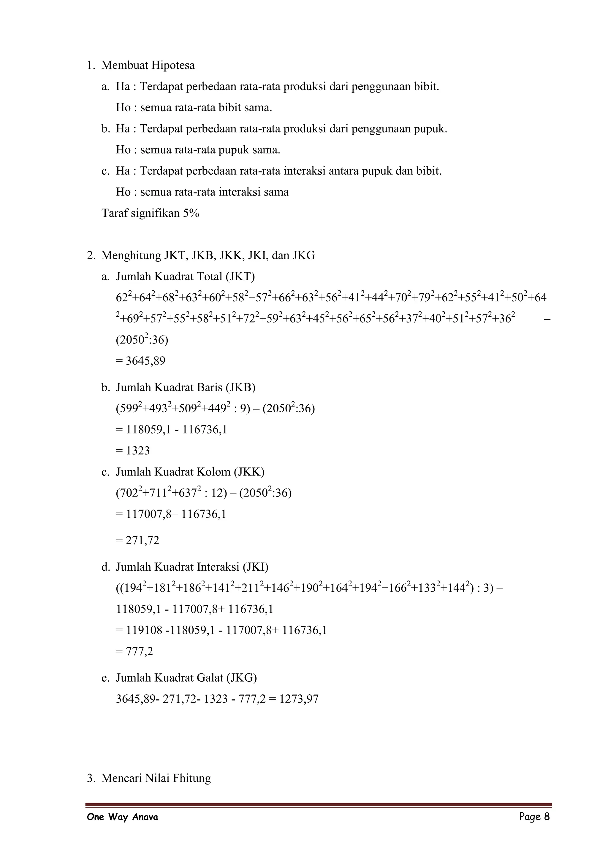 1. Membuat Hipotesa
  a. Ha : Terdapat perbedaan rata-rata produksi dari penggunaan bibit.
     Ho : semua rata-rata bibit sama.
  b. Ha : Terdapat perbedaan rata-rata produksi dari penggunaan pupuk.
     Ho : semua rata-rata pupuk sama.
  c. Ha : Terdapat perbedaan rata-rata interaksi antara pupuk dan bibit.
     Ho : semua rata-rata interaksi sama
  Taraf signifikan 5%


2. Menghitung JKT, JKB, JKK, JKI, dan JKG
  a. Jumlah Kuadrat Total (JKT)
     622+642+682+632+602+582+572+662+632+562+412+442+702+792+622+552+412+502+64
     2
         +692+572+552+582+512+722+592+632+452+562+652+562+372+402+512+572+362       –
             2
     (2050 :36)
     = 3645,89

  b. Jumlah Kuadrat Baris (JKB)
     (5992+4932+5092+4492 : 9) – (20502:36)
     = 118059,1 - 116736,1
     = 1323
  c. Jumlah Kuadrat Kolom (JKK)
     (7022+7112+6372 : 12) – (20502:36)
     = 117007,8– 116736,1

     = 271,72

  d. Jumlah Kuadrat Interaksi (JKI)
     ((1942+1812+1862+1412+2112+1462+1902+1642+1942+1662+1332+1442) : 3) –
     118059,1 - 117007,8+ 116736,1
     = 119108 -118059,1 - 117007,8+ 116736,1
     = 777,2

  e. Jumlah Kuadrat Galat (JKG)
     3645,89- 271,72- 1323 - 777,2 = 1273,97




3. Mencari Nilai Fhitung


One Way Anava                                                                   Page 8
 