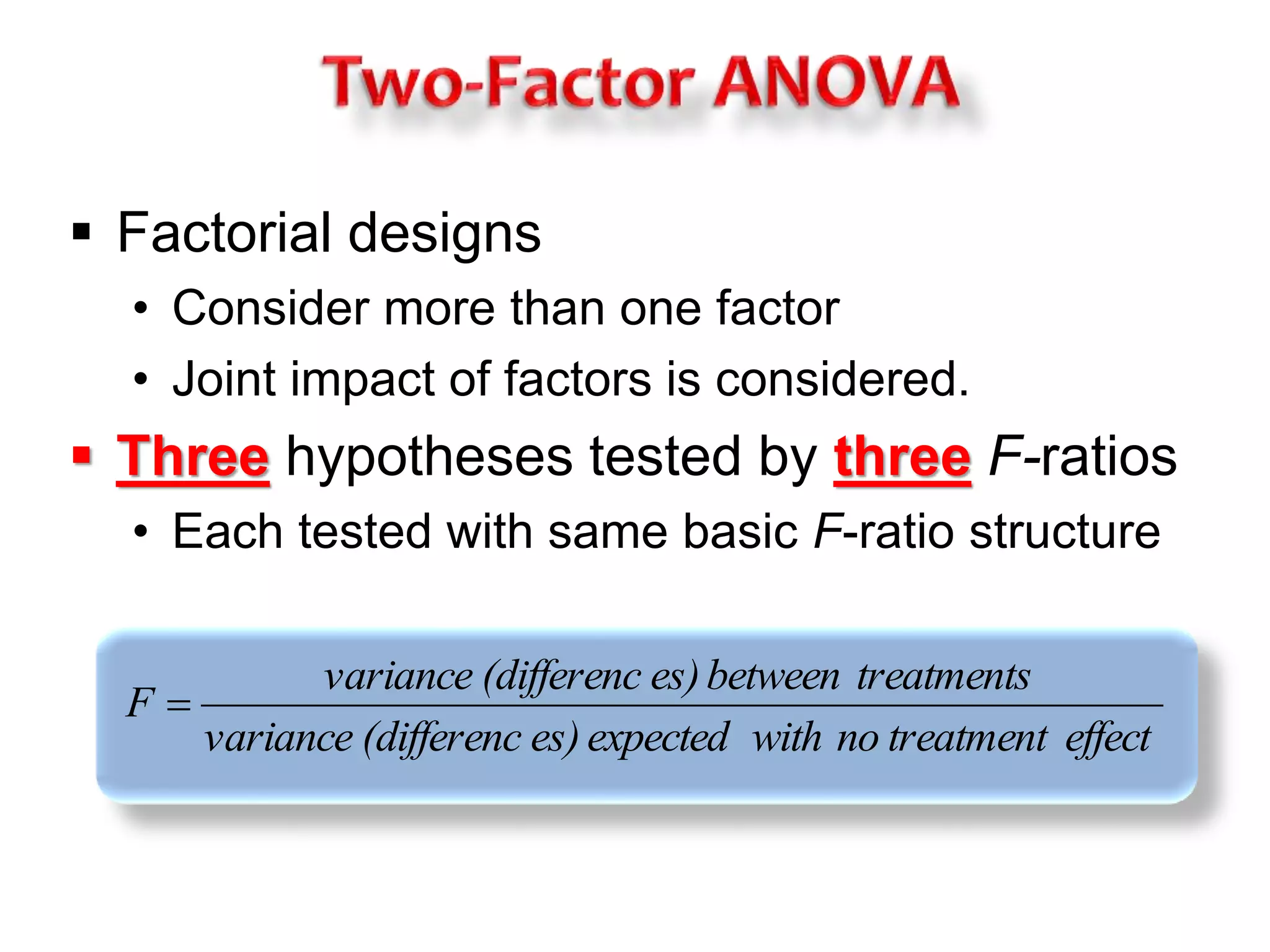  Factorial designs 
• Consider more than one factor 
• Joint impact of factors is considered. 
 Three hypotheses tested by three F-ratios 
• Each tested with same basic F-ratio structure 
variance (differenc es) between treatments 
variance (differenc es) expected with no treatment effect 
F  
 