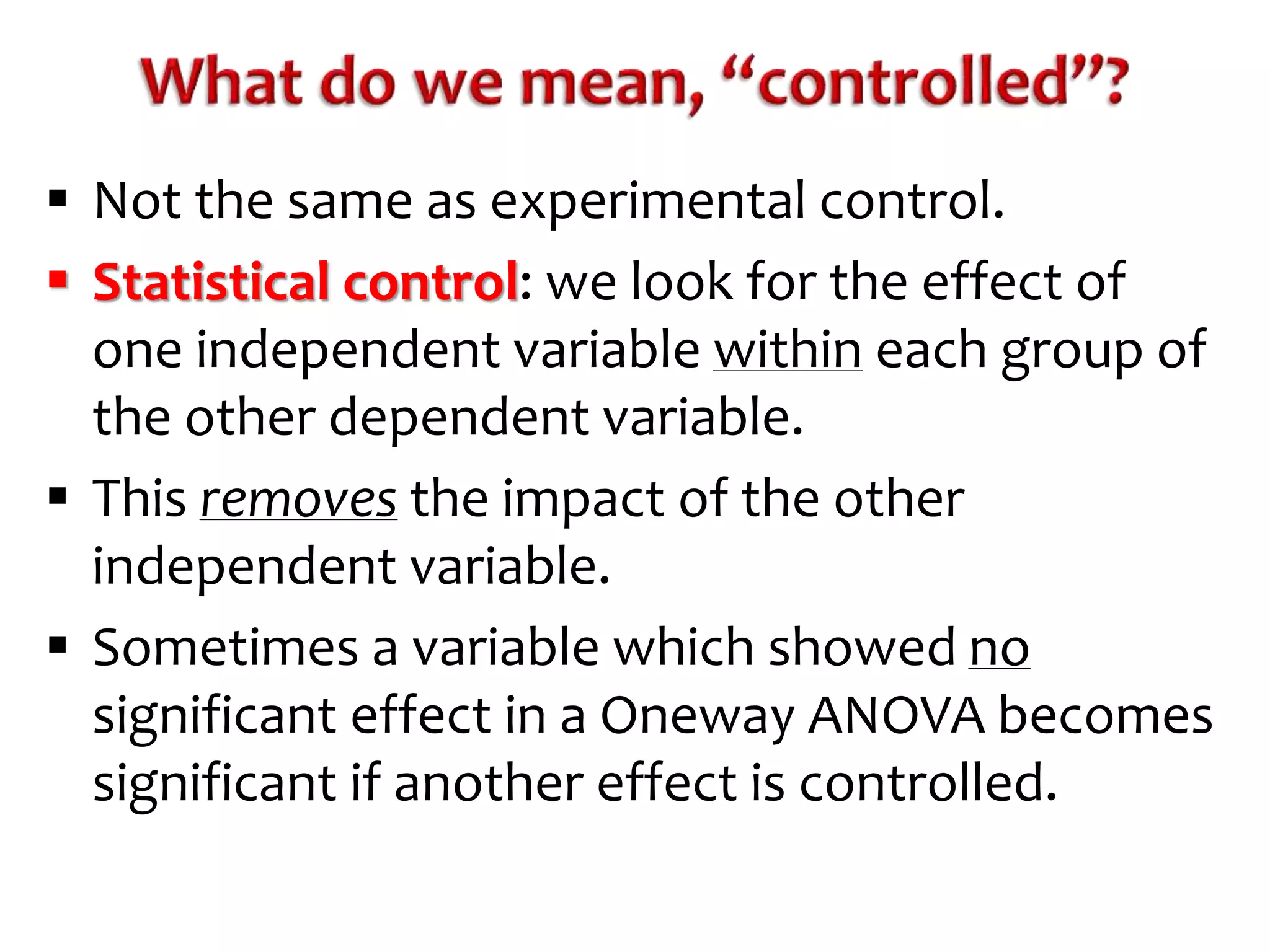  Not the same as experimental control. 
 Statistical control: we look for the effect of 
one independent variable within each group of 
the other dependent variable. 
 This removes the impact of the other 
independent variable. 
 Sometimes a variable which showed no 
significant effect in a Oneway ANOVA becomes 
significant if another effect is controlled. 
 