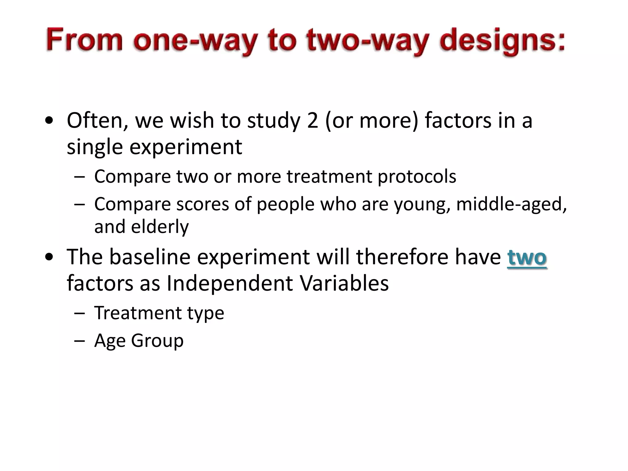 • Often, we wish to study 2 (or more) factors in a 
single experiment 
– Compare two or more treatment protocols 
– Compare scores of people who are young, middle-aged, 
and elderly 
• The baseline experiment will therefore have two 
factors as Independent Variables 
– Treatment type 
– Age Group 
 