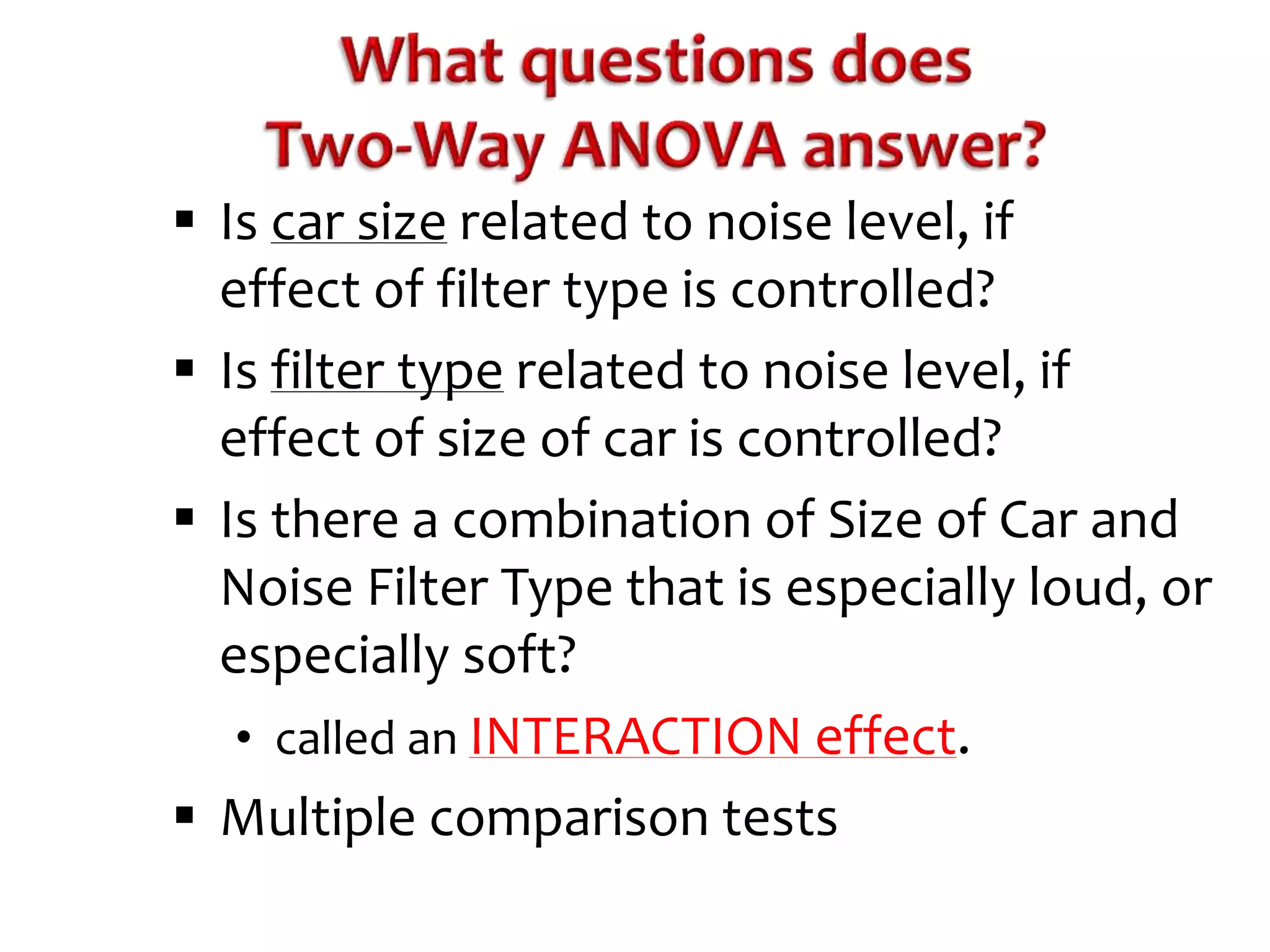  Is car size related to noise level, if 
effect of filter type is controlled? 
 Is filter type related to noise level, if 
effect of size of car is controlled? 
 Is there a combination of Size of Car and 
Noise Filter Type that is especially loud, or 
especially soft? 
• called an INTERACTION effect. 
 Multiple comparison tests 
 