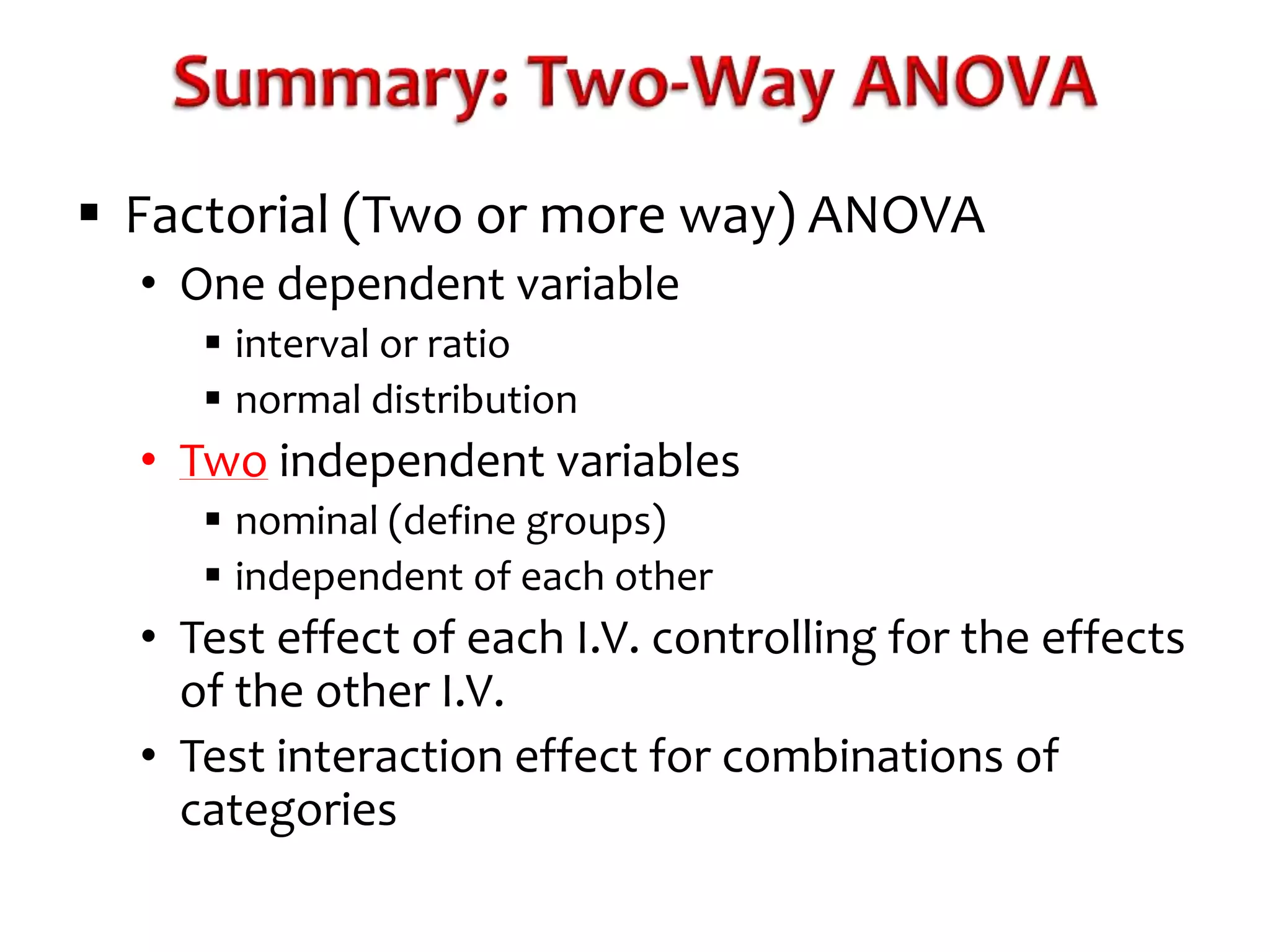  Factorial (Two or more way) ANOVA 
• One dependent variable 
 interval or ratio 
 normal distribution 
• Two independent variables 
 nominal (define groups) 
 independent of each other 
• Test effect of each I.V. controlling for the effects 
of the other I.V. 
• Test interaction effect for combinations of 
categories 
 