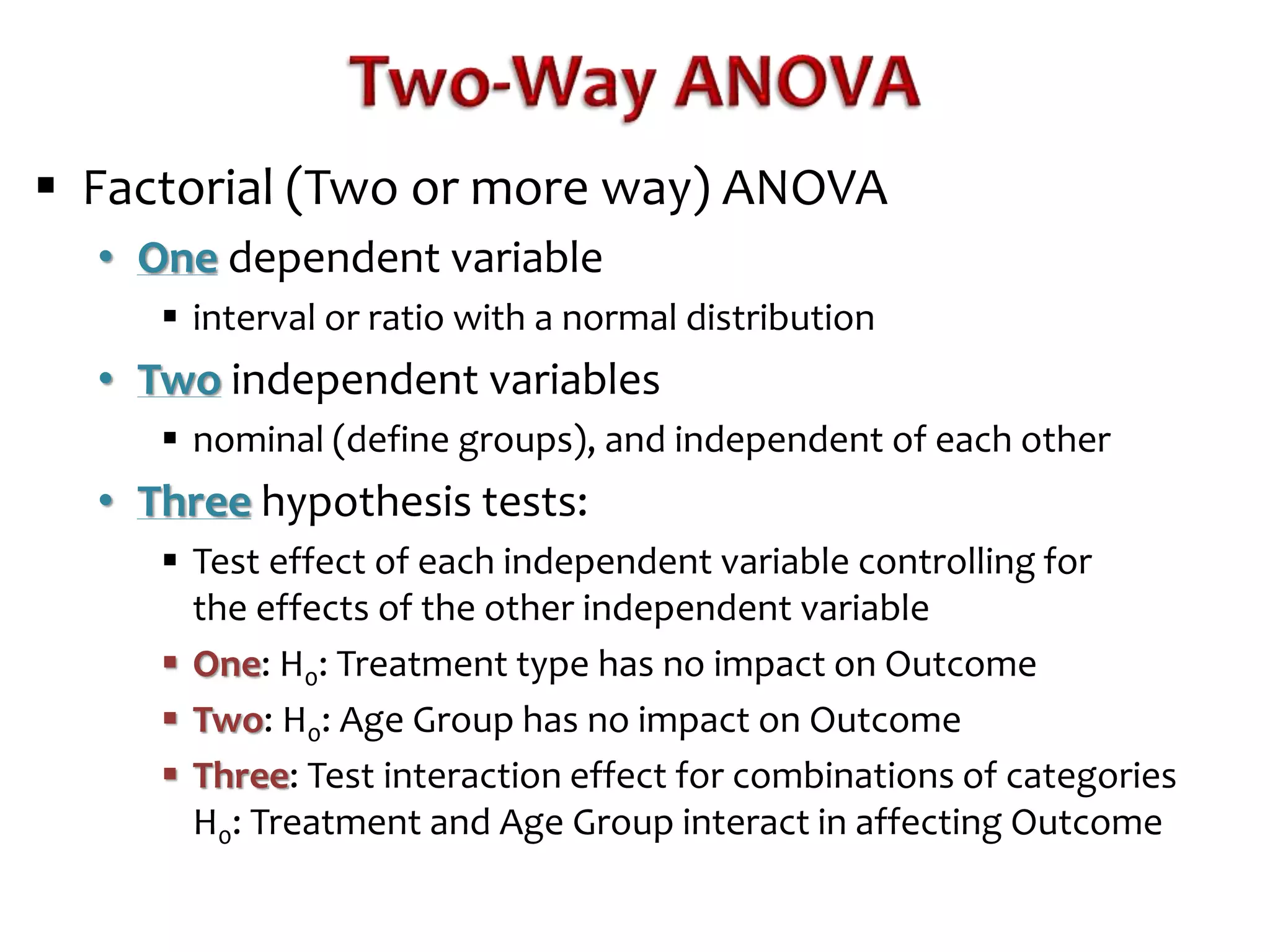  Factorial (Two or more way) ANOVA 
• One dependent variable 
 interval or ratio with a normal distribution 
• Two independent variables 
 nominal (define groups), and independent of each other 
• Three hypothesis tests: 
 Test effect of each independent variable controlling for 
the effects of the other independent variable 
 One: H0: Treatment type has no impact on Outcome 
 Two: H0: Age Group has no impact on Outcome 
 Three: Test interaction effect for combinations of categories 
H0: Treatment and Age Group interact in affecting Outcome 
 