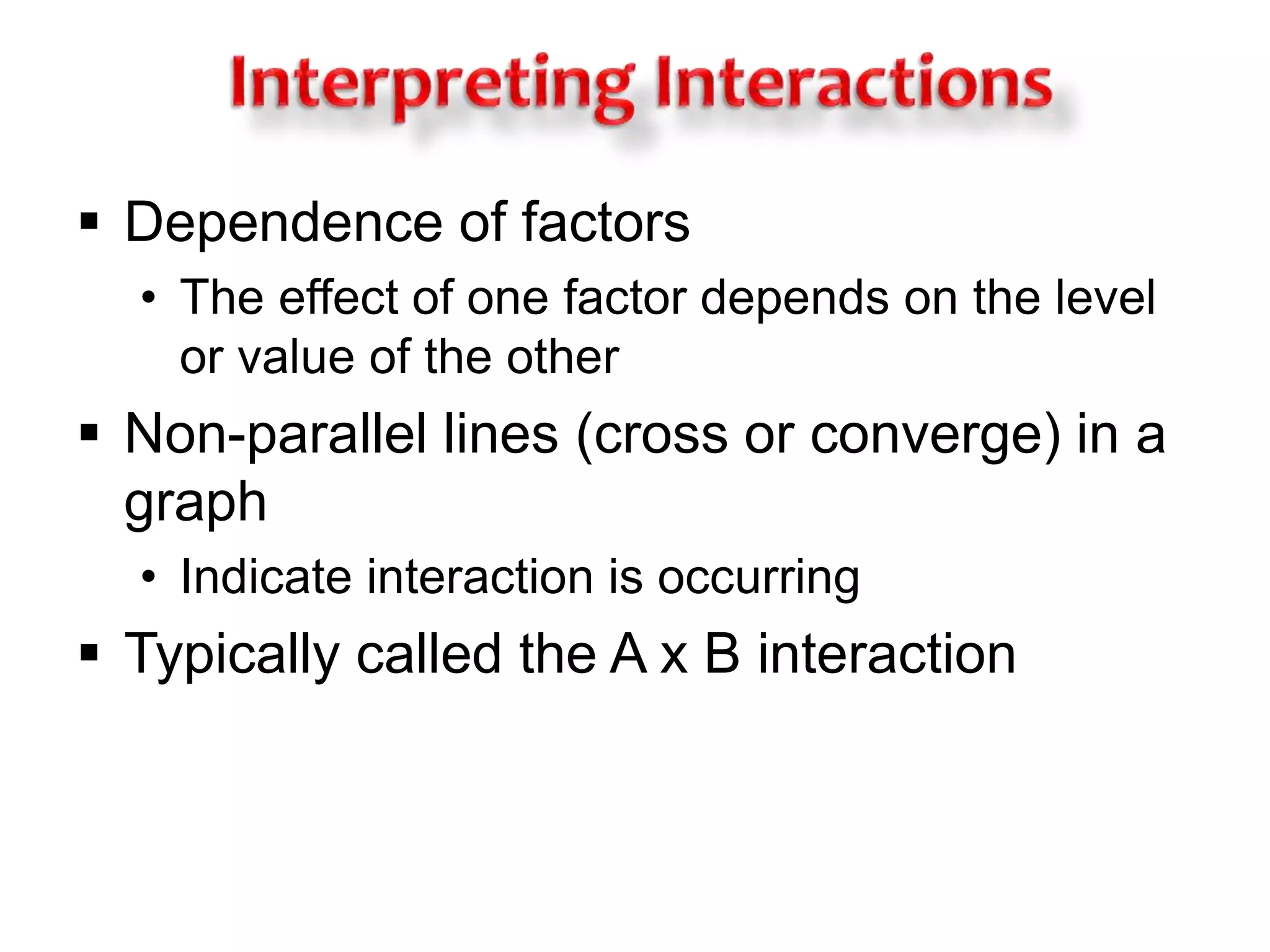  Dependence of factors 
• The effect of one factor depends on the level 
or value of the other 
 Non-parallel lines (cross or converge) in a 
graph 
• Indicate interaction is occurring 
 Typically called the A x B interaction 
 