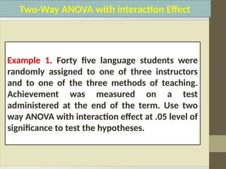 Two-Way ANOVA with interaction Effect
Example 1. Forty five language students were
randomly assigned to one of three instructors
and to one of the three methods of teaching.
Achievement was measured on a test
administered at the end of the term. Use two
way ANOVA with interaction effect at .05 level of
significance to test the hypotheses.
 