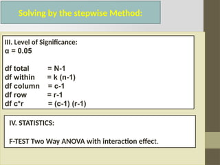 Solving by the stepwise Method:
III. Level of Significance:
α = 0.05
df total = N-1
df within = k (n-1)
df column = c-1
df row = r-1
df c*r = (c-1) (r-1)
IV. STATISTICS:
F-TEST Two Way ANOVA with interaction effect.
 