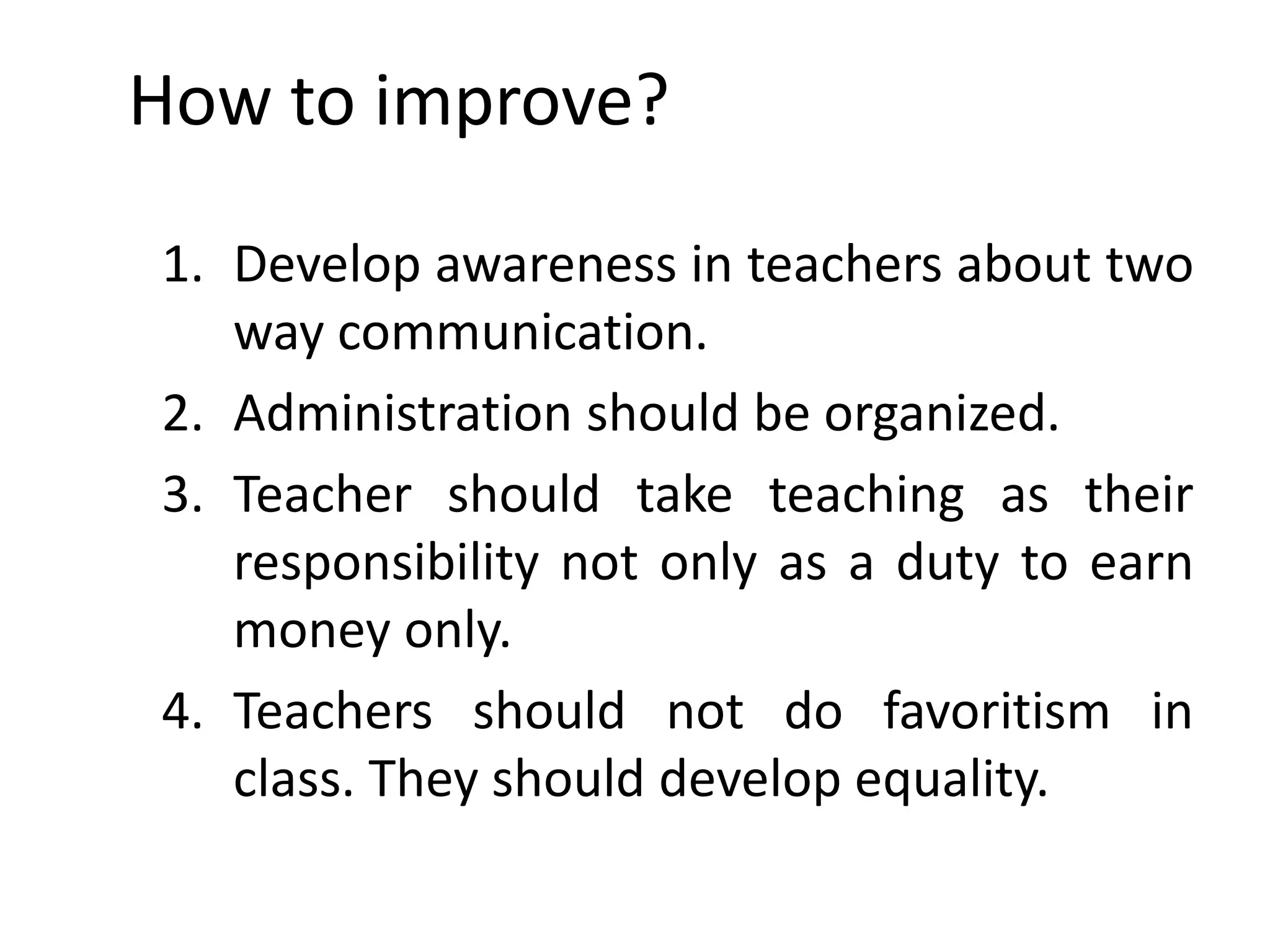 How to improve?
1. Develop awareness in teachers about two
way communication.
2. Administration should be organized.
3. Teacher should take teaching as their
responsibility not only as a duty to earn
money only.
4. Teachers should not do favoritism in
class. They should develop equality.