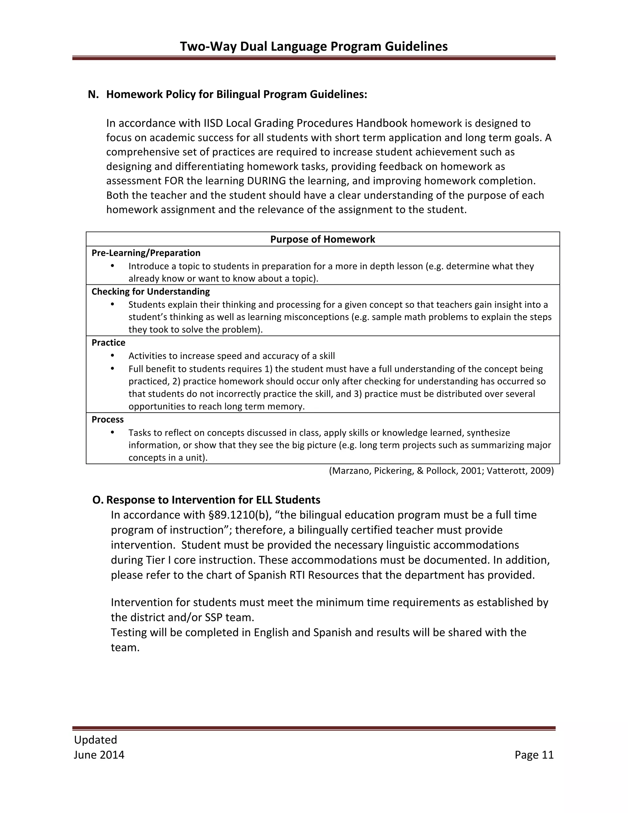 Two-­‐Way	
  Dual	
  Language	
  Program	
  Guidelines	
  
Updated	
  	
  
June	
  2014	
  	
   Page	
  11	
  
N. Homework	
  Policy	
  for	
  Bilingual	
  Program	
  Guidelines:	
  
	
  
In	
  accordance	
  with	
  IISD	
  Local	
  Grading	
  Procedures	
  Handbook	
  homework	
  is	
  designed	
  to	
  
focus	
  on	
  academic	
  success	
  for	
  all	
  students	
  with	
  short	
  term	
  application	
  and	
  long	
  term	
  goals.	
  A	
  
comprehensive	
  set	
  of	
  practices	
  are	
  required	
  to	
  increase	
  student	
  achievement	
  such	
  as	
  
designing	
  and	
  differentiating	
  homework	
  tasks,	
  providing	
  feedback	
  on	
  homework	
  as	
  
assessment	
  FOR	
  the	
  learning	
  DURING	
  the	
  learning,	
  and	
  improving	
  homework	
  completion.	
  
Both	
  the	
  teacher	
  and	
  the	
  student	
  should	
  have	
  a	
  clear	
  understanding	
  of	
  the	
  purpose	
  of	
  each	
  
homework	
  assignment	
  and	
  the	
  relevance	
  of	
  the	
  assignment	
  to	
  the	
  student.	
  
	
  
Purpose	
  of	
  Homework	
  
Pre-­‐Learning/Preparation	
  	
  
• Introduce	
  a	
  topic	
  to	
  students	
  in	
  preparation	
  for	
  a	
  more	
  in	
  depth	
  lesson	
  (e.g.	
  determine	
  what	
  they	
  
already	
  know	
  or	
  want	
  to	
  know	
  about	
  a	
  topic).	
  	
  
Checking	
  for	
  Understanding	
  	
  
• Students	
  explain	
  their	
  thinking	
  and	
  processing	
  for	
  a	
  given	
  concept	
  so	
  that	
  teachers	
  gain	
  insight	
  into	
  a	
  
student’s	
  thinking	
  as	
  well	
  as	
  learning	
  misconceptions	
  (e.g.	
  sample	
  math	
  problems	
  to	
  explain	
  the	
  steps	
  
they	
  took	
  to	
  solve	
  the	
  problem).	
  	
  
Practice	
  	
  
• Activities	
  to	
  increase	
  speed	
  and	
  accuracy	
  of	
  a	
  skill	
  	
  
• Full	
  benefit	
  to	
  students	
  requires	
  1)	
  the	
  student	
  must	
  have	
  a	
  full	
  understanding	
  of	
  the	
  concept	
  being	
  
practiced,	
  2)	
  practice	
  homework	
  should	
  occur	
  only	
  after	
  checking	
  for	
  understanding	
  has	
  occurred	
  so	
  
that	
  students	
  do	
  not	
  incorrectly	
  practice	
  the	
  skill,	
  and	
  3)	
  practice	
  must	
  be	
  distributed	
  over	
  several	
  
opportunities	
  to	
  reach	
  long	
  term	
  memory.	
  	
  
Process	
  	
  
• Tasks	
  to	
  reflect	
  on	
  concepts	
  discussed	
  in	
  class,	
  apply	
  skills	
  or	
  knowledge	
  learned,	
  synthesize	
  
information,	
  or	
  show	
  that	
  they	
  see	
  the	
  big	
  picture	
  (e.g.	
  long	
  term	
  projects	
  such	
  as	
  summarizing	
  major	
  
concepts	
  in	
  a	
  unit).	
  	
  
(Marzano,	
  Pickering,	
  &	
  Pollock,	
  2001;	
  Vatterott,	
  2009)	
  
	
  
O. Response	
  to	
  Intervention	
  for	
  ELL	
  Students	
  	
  
In	
  accordance	
  with	
  §89.1210(b),	
  “the	
  bilingual	
  education	
  program	
  must	
  be	
  a	
  full	
  time	
  
program	
  of	
  instruction”;	
  therefore,	
  a	
  bilingually	
  certified	
  teacher	
  must	
  provide	
  
intervention.	
  	
  Student	
  must	
  be	
  provided	
  the	
  necessary	
  linguistic	
  accommodations	
  
during	
  Tier	
  I	
  core	
  instruction.	
  These	
  accommodations	
  must	
  be	
  documented.	
  In	
  addition,	
  
please	
  refer	
  to	
  the	
  chart	
  of	
  Spanish	
  RTI	
  Resources	
  that	
  the	
  department	
  has	
  provided.	
  	
  
Intervention	
  for	
  students	
  must	
  meet	
  the	
  minimum	
  time	
  requirements	
  as	
  established	
  by	
  
the	
  district	
  and/or	
  SSP	
  team.	
  
Testing	
  will	
  be	
  completed	
  in	
  English	
  and	
  Spanish	
  and	
  results	
  will	
  be	
  shared	
  with	
  the	
  
team.	
  
	
  
	
  
 