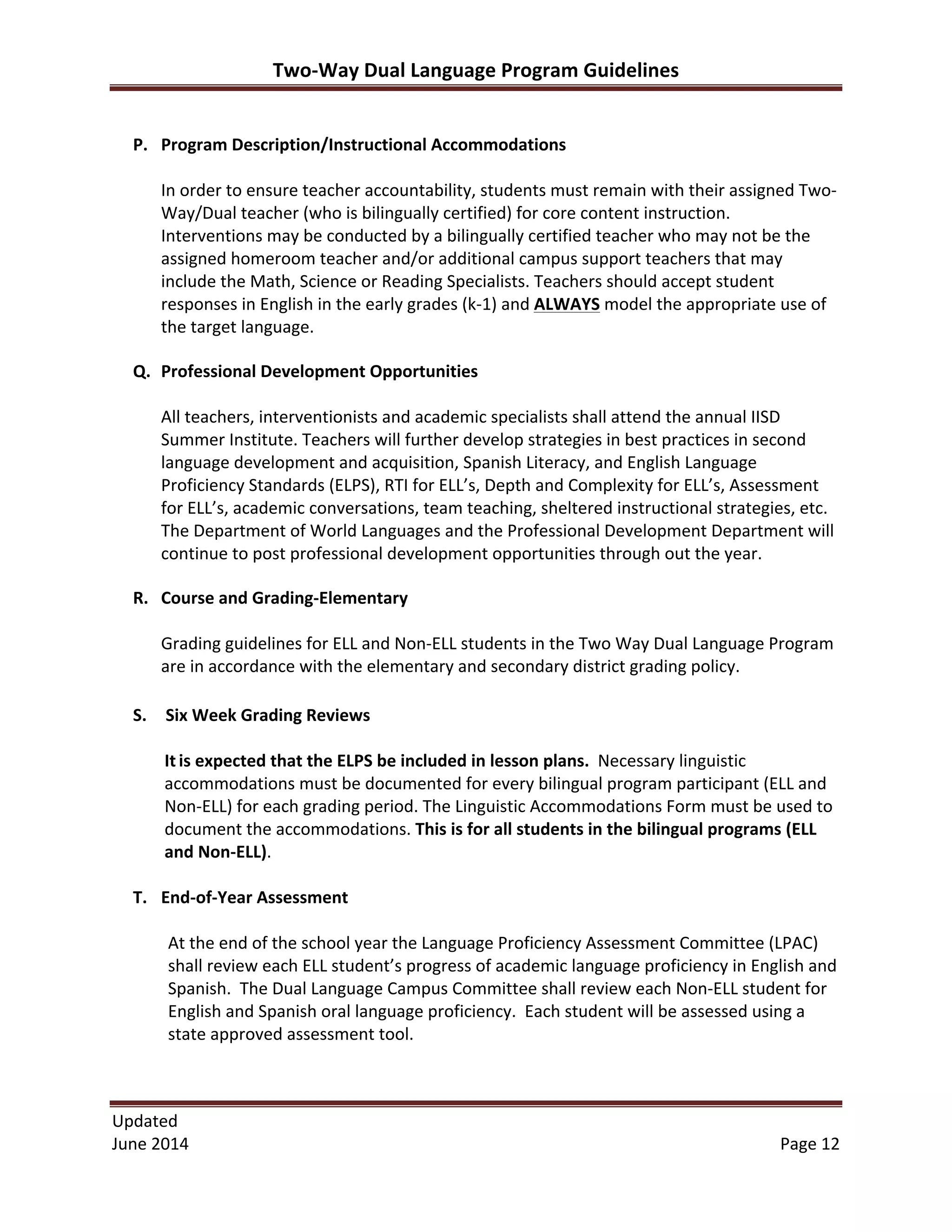 Two-­‐Way	
  Dual	
  Language	
  Program	
  Guidelines	
  
Updated	
  	
  
June	
  2014	
  	
   Page	
  12	
  
	
  
P. Program	
  Description/Instructional	
  Accommodations	
  
	
  
In	
  order	
  to	
  ensure	
  teacher	
  accountability,	
  students	
  must	
  remain	
  with	
  their	
  assigned	
  Two-­‐
Way/Dual	
  teacher	
  (who	
  is	
  bilingually	
  certified)	
  for	
  core	
  content	
  instruction.	
  	
  	
  	
  
Interventions	
  may	
  be	
  conducted	
  by	
  a	
  bilingually	
  certified	
  teacher	
  who	
  may	
  not	
  be	
  the	
  
assigned	
  homeroom	
  teacher	
  and/or	
  additional	
  campus	
  support	
  teachers	
  that	
  may	
  
include	
  the	
  Math,	
  Science	
  or	
  Reading	
  Specialists.	
  Teachers	
  should	
  accept	
  student	
  
responses	
  in	
  English	
  in	
  the	
  early	
  grades	
  (k-­‐1)	
  and	
  ALWAYS	
  model	
  the	
  appropriate	
  use	
  of	
  
the	
  target	
  language.	
  
Q. Professional	
  Development	
  Opportunities	
  
	
  
All	
  teachers,	
  interventionists	
  and	
  academic	
  specialists	
  shall	
  attend	
  the	
  annual	
  IISD	
  
Summer	
  Institute.	
  Teachers	
  will	
  further	
  develop	
  strategies	
  in	
  best	
  practices	
  in	
  second	
  
language	
  development	
  and	
  acquisition,	
  Spanish	
  Literacy,	
  and	
  English	
  Language	
  
Proficiency	
  Standards	
  (ELPS),	
  RTI	
  for	
  ELL’s,	
  Depth	
  and	
  Complexity	
  for	
  ELL’s,	
  Assessment	
  
for	
  ELL’s,	
  academic	
  conversations,	
  team	
  teaching,	
  sheltered	
  instructional	
  strategies,	
  etc.	
  
The	
  Department	
  of	
  World	
  Languages	
  and	
  the	
  Professional	
  Development	
  Department	
  will	
  
continue	
  to	
  post	
  professional	
  development	
  opportunities	
  through	
  out	
  the	
  year.	
  	
  
R. Course	
  and	
  Grading-­‐Elementary	
  
	
  
Grading	
  guidelines	
  for	
  ELL	
  and	
  Non-­‐ELL	
  students	
  in	
  the	
  Two	
  Way	
  Dual	
  Language	
  Program	
  
are	
  in	
  accordance	
  with	
  the	
  elementary	
  and	
  secondary	
  district	
  grading	
  policy.	
  	
  
S. Six	
  Week	
  Grading	
  Reviews	
  
	
  
It	
  is	
  expected	
  that	
  the	
  ELPS	
  be	
  included	
  in	
  lesson	
  plans.	
  	
  Necessary	
  linguistic	
  
accommodations	
  must	
  be	
  documented	
  for	
  every	
  bilingual	
  program	
  participant	
  (ELL	
  and	
  
Non-­‐ELL)	
  for	
  each	
  grading	
  period.	
  The	
  Linguistic	
  Accommodations	
  Form	
  must	
  be	
  used	
  to	
  
document	
  the	
  accommodations.	
  This	
  is	
  for	
  all	
  students	
  in	
  the	
  bilingual	
  programs	
  (ELL	
  
and	
  Non-­‐ELL).	
  
	
  
T. End-­‐of-­‐Year	
  Assessment	
  
	
  
At	
  the	
  end	
  of	
  the	
  school	
  year	
  the	
  Language	
  Proficiency	
  Assessment	
  Committee	
  (LPAC)	
  
shall	
  review	
  each	
  ELL	
  student’s	
  progress	
  of	
  academic	
  language	
  proficiency	
  in	
  English	
  and	
  
Spanish.	
  	
  The	
  Dual	
  Language	
  Campus	
  Committee	
  shall	
  review	
  each	
  Non-­‐ELL	
  student	
  for	
  
English	
  and	
  Spanish	
  oral	
  language	
  proficiency.	
  	
  Each	
  student	
  will	
  be	
  assessed	
  using	
  a	
  
state	
  approved	
  assessment	
  tool.	
  
 